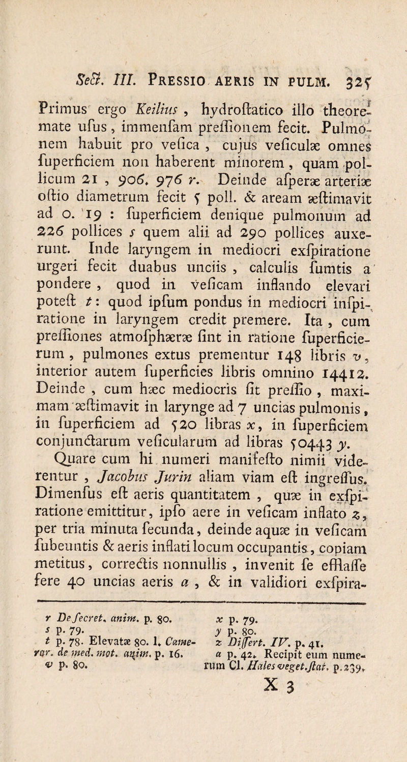 Primus ergo Keilius , hydroftatico illo theorei mate ufus , immenfam preffionem fecit. PulmO- nem habuit pro vefica , cujus veficulae omnes fuperficiem non haberent minorem , quam pol¬ licum 21 , 906. 976 Y' Deinde afperse arteriae oftio diametrum fecit f poli. & aream aeftimavit ad o. 19 : fuperficiem denique pulmonum ad 226 pollices s quem alii ad 290 pollices auxe¬ runt. Inde laryngem in mediocri exfpiratione urgeri fecit duabus unciis , calculis fumtis a pondere , quod in veficam inflando elevari poteft t: quod ipfum pondus in mediocri infpi- ratione in laryngem credit premere. Ita , cum preffiones atmofphaerae fint in ratione fuperficie- rum , pulmones extus prementur 148 libris v, interior autem fuperficies libris omnino 14412. Deinde , cum haec mediocris fit preilio , maxi¬ mam seflimavit in larynge ad 7 uncias pulmonis, in fuperficiem ad 520 libras x9 in fuperficiem conjutidarum veficularum ad libras ^0443 y. Quare cum hi numeri manifefto nimii vide¬ rentur , Jacobus Jurin aliam viam eft ingreflus. Dimenfus eft aeris quantitatem , quse in exfpi- ratione emittitur, ipfo aere in veficam inflato z> per tria minuta fecunda, deinde aquae in veficam fubeuntis & aeris inflati locum occupantis., copiam metitus, corredis nonnullis , invenit fe efflaffe fere 40 uncias aeris a , & in validiori exfpira- r Defecret, anint. p. go. ^ p. 79. s p. 79- y p. 80. t p. 78. Elevatae 80. U Came- z Differt. IV. p. 41. var. de med. met. aujm. p. 16. « p. 42. Recipit eum nume- v P- 80. rum Cl. Hales veget.Jiat, p.239.