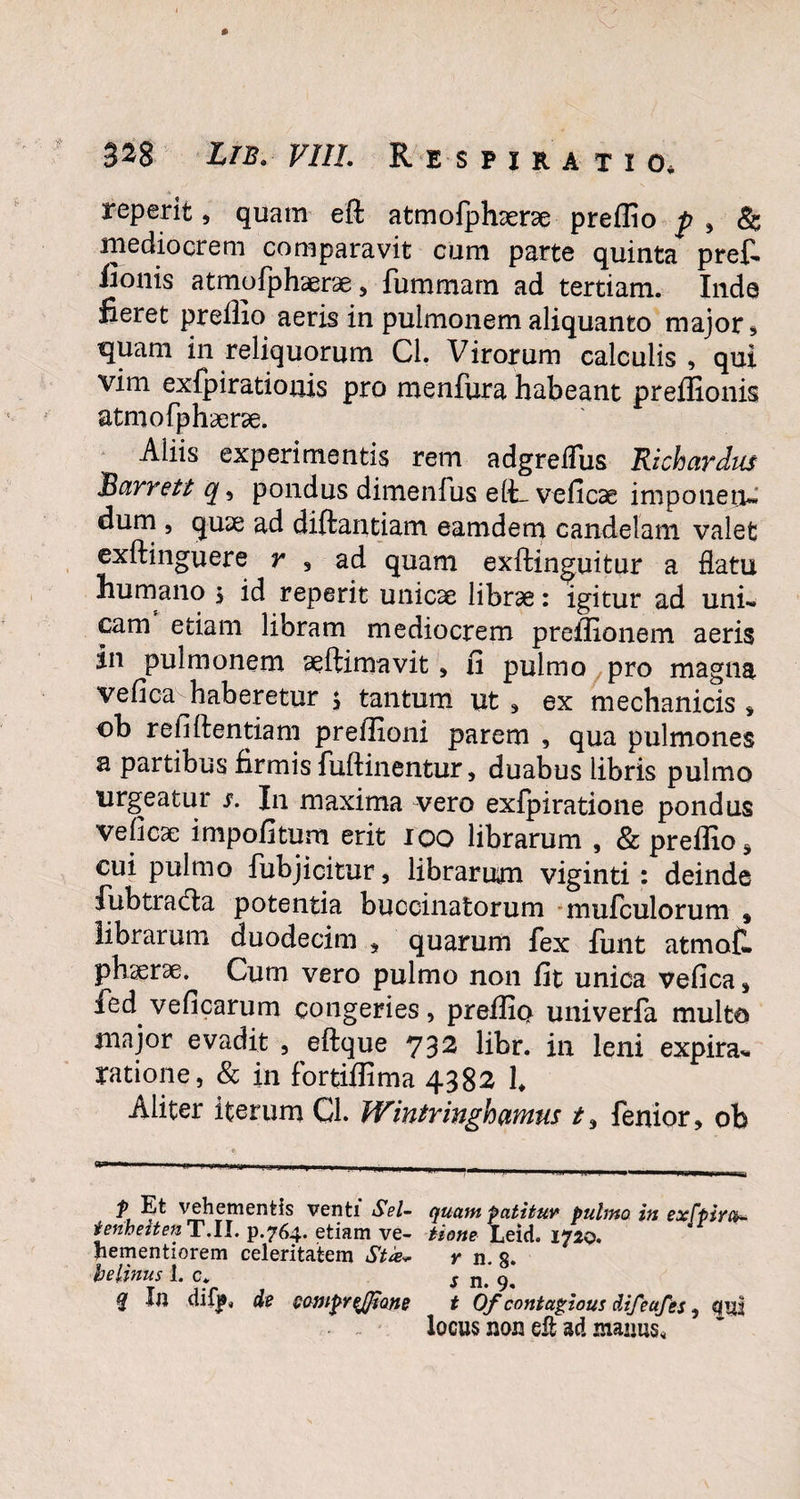 reperit, quam efl atmofphserae preffio f , & mediocrem comparavit cum parte quinta pref. fionis atmofphaerae , fummarn ad tertiam. Inde fieret preffio aeris in pulmonem aliquanto major , quam in reliquorum Cl. Virorum calculis , qui vim exfpirationis pro menfura habeant preffionis atmofphserae. Aliis experimentis rem adgreifus Richardus 'Barrett q, pondus dimenfus elt. veficae imponetu dum , quae ad diftantiam eamdem candelam valet exftinguere r , ad quam exftinguitur a flatu humano j id reperit unicae librae: igitur ad uni¬ cam etiam libram mediocrem preffionem aeris in pulmonem aeftimavit * fi pulmo pro magna vefica haberetur $ tantum ut , ex mechanicis , ob refiftentiam preffioni parem , qua pulmones a partibus firmis fuftinentur, duabus libris pulmo urgeatur s. In maxima vero exfpiratione pondus veficse impofitum erit 100 librarum , & preffio * cui pulmo fubjicitur, librarum viginti : deinde fubtra&a potentia buccinatorum mufculorum , librarum duodecim , quarum fex funt atmof. phserse. Cum vero pulmo non fit unica vefica * fed veficarum congeries, preffio univerfa multo major evadit , eftque 732 libr. in leni expira- ratione, & in fortiffima 4382 1. Aliter iterum Cl. Wintringhamus fenior, ob p Et vehementis venti Sei- tenheiten T.II. p.764. etiam ve- hementiorem celeritatem Sta* belinus 1. c. % In difp„ de QomprqJJiQne quam patitur pulmo in exfpira¬ tione Leid. 1720. y n. 8. s n. 9. t Ofcontagioui difeufes, qui locus non eft ad manus.