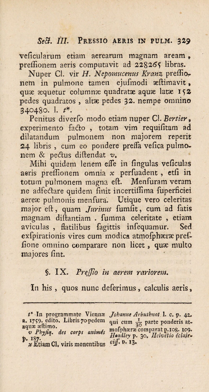 veficularum etiam aerearum magnam aream, preffionem aeris computavit ad 228265 libras. Nuper Cl. vir H. Nepomucenus Kranz preiIior nem in pulmone tamen ejufmodi aeftimavit» quae aequetur columnae quadratae aquae latae 152 pedes quadratos , altae pedes 32. nempe omnino 340480. i. **. Penitus diverfo modo etiam nuper Cl. Bertier, experimento facfto , totam vim requifitam ad dilatandum pulmonem non majorem reperit 24 libris , cum eo pondere preffa vefica pulmo» nem & pedtus di (tendat v4 Mihi quidem lenem eife in fingulas veficulas aeris preffionem omnia x perfuadent , etfi in totum pulmonem magna eft. Menfuram veram ne adfe&are quidem finit incertiffima fuperficiei aereae pulmonis menfura. Utique vero celeritas major eft, quam Jurinus furnfit, cum ad fatis magnam diftantiam . fumma celeritate , etiam aviculas , flatilibus fagittis infequamur. Sed exfpirationis vires cum modica atmofphserse pref¬ fio ne omnino comparare non licet * quae multo majores fint. §. IX. Trejjio in aerem variorem. In his , quos nunc deferimus, calculis aeris s . ■ 1 —■— 1 ■ ■ ' •• ■ »— ■■vMivm t* In programmate Viennae a* 1759. edito. Libris 70 pedem aquae aeftimo. v Phyjiq, des corps animis P* 187- x Etiam CU viris monentibus Johanne Arbuthnot 1. c* p. 42, qui cum —5 parte ponderis at~ mofphserae comparat p.iog. 109* Headley p. 30«, Helvetio iclair* cijf. P. 13*