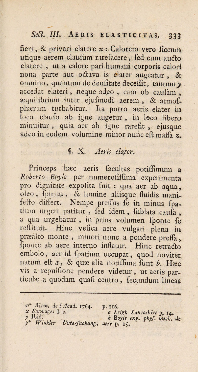 fieri, & privari elatere x : Calorem vero ficcutn utique aerem claufum rarefacere, fed eum audo elatere , ut a calore pari humani corporis calori nona parte aut odava is elater augeatur , & omnino, quantum de denfitate deceffit, tantumy accedat elateri, neque ad,eo , eam ob caufam * aequilibrium inter ejufmodi aerem , & atmof- phseram turbabitur. Ita porro aeris elater in loco ciaufo ab igne augetur , in loco libero minuitur , quia aer ab igne rarefit , ejusque adeo in eodem volumine minor nunc eft raalfa z. §. X. Aeris elater. Princeps haec aeris facultas potiffimum a Roberto Boyle per numerofiffima experimenta pro dignitate expofita fuit : qua aer ab aqua, oleo, fpiritu , & lumine aliisque fluidis mani- fefto differt. Nempe preffus fe in minus fpa- tium urgeri patitur , fed idem , fublata caufa , a qua urgebatur , in prius volumen fponte fe reftituit. Hinc vefica aere vulgari plena in pneaito monte , minori nunc a pondere prefla, fponte ab aere interno inflatur. Hinc retrado embolo, aer id fpatium occupat, quod noviter natum eft a, & quae alia notiffima funt b. Haec vis a repulfione pendere videtur, ut aeris par¬ ticulas a quodam quafi centro, fecundum lineas v* Menti de l'Acati* 1764. x Sauvages 1. c. y Ibid. A JVinkler Unterfuchung* p. 116, a Leigh Lancashire p* 14, b Boyle exf, pbyf. nitcb. d? aere p. 15.