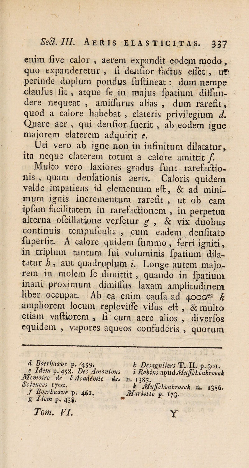 enim five calor , aerem expandit eodem modo, quo expanderetur , fi deafior fadus effet , ut perinde duplum pondus liiftineat: dum nempe clauius fit , atque fe in majus fpatium diffun¬ dere nequeat , amiffurus alias , dum rarefit, quod a calore habebat , elateris privilegium d. Quare aer , qui denfior fuerit , ab eodem igne majorem elaterem adquirit e. Uti vero ab igne non in infinitum dilatatur, ita neque elaterem totum a calore amittit /. Multo vero laxiores gradus funt rarefadio- nis , quam denfationis aeris. Caloris quidem valde impatiens id elementum eft, & ad mini¬ mum ignis incrementum rarefit , ut ob eam iplam facilitatem in rarefactionem , in perpetua alterna ofcillatione verfetur g , & vix duobus continuis tempufculis , cum eadem denfitate fuperfit. A calore quidem fummo , ferri igniti, in triplum tantum iiii voluminis fpatium dila¬ tatur h, aut quadruplum i. Longe autem majo¬ rem in molem fe dimittit, quando in fpatium inani proximum dimiffus laxam amplitudinem liber occupat. Ab ea enim caufa ad 4000es k ampliorem locum repleviffe vifus eft , & multo etiam vaftiorem , fi cum aere alios , diverfos equidem , vapores aqueos confuderis , quorum d Boerhaave p. 459. h Desaguliers T. II, p. 301. e Idem p. 458. Des Amontons i Robins cLnwdMuJTchenbroeck JVIemoire de V Academi p des n. 1383» Sciences 1702. k Mujfckenbroeck n. I3«6. / Boerhaave p. 461. Mariotte p. 173. g Idem p, 438. * Tom. VL Y