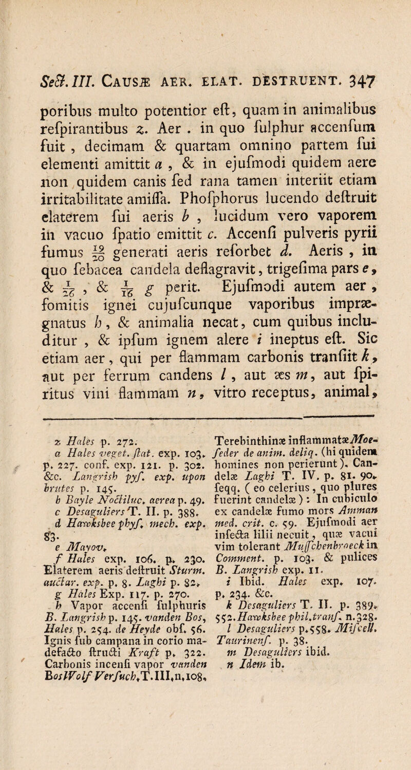 poribus multo potentior eft, quam in animalibus refpirantibus z. Aer . in quo fulphur accenfum fuit , decimam & quartani omnino partem fui elementi amittit 0 , & in ejufmodi quidem aere 11011 quidem canis fed rana tamen interiit etiam irritabilitate amifla. Phofphorus lucendo deftruit elaterem fui aeris b , lucidum vero vaporem in vacuo {patio emittit c. Accenfi pulveris pyrii fumus generati aeris reforbet d. Aeris , in quo febacea candela deflagravit, trigefima pars e, & lz , & g perit. Ejufmodi autem aer , fomitis ignei cujufcunque vaporibus imprae¬ gnatus h, & animalia necat, cum quibus inclu¬ ditur , & ipfum ignem alere i ineptus eft. Sic etiam aer , qui per flammam carbonis tranfiit h, aut per ferrum candens /, aut ses m, aut fpi- ritus vini flammam n, vitro receptus, animal» 2 Hales p. 272. Terebinthinae in flammatae yl/o*- a Hales veget, jiat. exp. 103. feder de anim. deliq. (hi quidem p. 227. confl. exp. 121. p. 302. homines non perierunt), Can- &c. Langrish pyf. exp. upon delae Laghi T. IV. p. 81- 90* Inites p. 145. feqq» ( eo celerius , quo plures b Bayle Nocliluc. aerea p. 49. fuerint candela; ) : In cubiculo c Desaguliers T. II. p. 388. ex candelae fumo mors Amrnatt d Harvksbee phy/, mech. exp. ined. erit. c. 59. Ejufmodi aer infe&a lilii necuit, quae vacui e Mayov, vim tolerant Mujfchenbroeckm f Hales exp. 106. p. 230. Comntent. p. 103. & pulices Elaterem aeris deftruit Sturm. B. Langrish exp. 11. auclar. exp. p. 8. Laghi p. 82* i Ibid. Hales exp. 107. g Hales Exp. 117. p. 270. . p. 234. &c. h Vapor accenfi fulphuris k Desaguliers T. II. p. 389* B. Langrish p. 14$. vanden Bos, $$2.Hanoksbee phil.tranf. n.328« Hales p. 254. de Heyde obf. 56. I Desaguliers p.$$8* Mifcell. Ignis fub campana in corio ma- Taurinenf. p. 38. defa&o ftrufti Kraft p. 322. m Desaguliers ibid. Carbonis incenfi vapor vanden n Ldem ib. B osWolf Verfuck+T. III«n« 108,