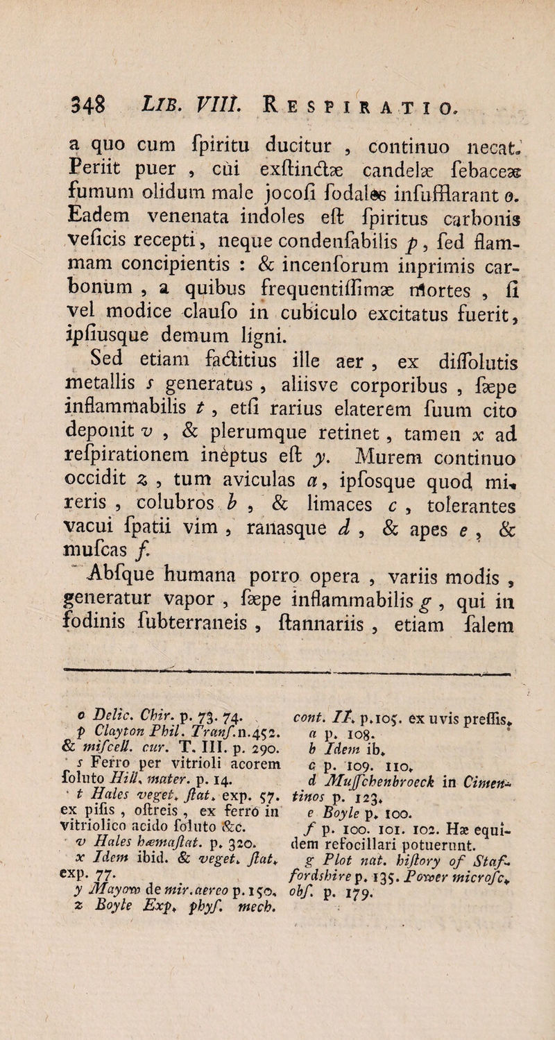 a quo cum fpiritu ducitur , continuo necat. Periit puer , cui exftindtse candelae febacese fumum olidum male jocofi fodalee infufflarant o. Eadem venenata indoles eft fpiritus carbonis veficis recepti , neque condenfabilis p, fed flam¬ mam concipientis : & incenforum inprimis car¬ bonum , a quibus frequentiftimx rrtortes , fi vel modice claufo in cubiculo excitatus fuerit, ipfiusque demum ligni. Sed etiam faditius ille aer , ex diflolutis metallis s generatus , aliisve corporibus , faepe inflamnlabilis t, etli rarius elaterem fuum cito deponit v , & plerumque retinet, tamen x ad refpirationern ineptus eft y. Murem continuo occidit z , tum aviculas a, ipfosque quod mii reris , colubros b , & limaces c , tolerantes vacui fpatii vim , ranasque d , & apes e , & mufcas /. Abfque humana porro opera , variis modis , generatur vapor , fsepe inflammabitis g , qui in fodinis fubterraneis , ftannariis , etiam falem o Delie. Chir. p. 73. 74. cont. It, p.io^. ex uvis preflis* * p Clayton Phil. Tranf.n.^z. a p. 108. & mifcell. cuy. T. III. p. 290. b Idem ib* s Ferro per vitrioli acorem c p. 109. no» foluto Hili, mater, p. 14. d Jblujfchenbroeck in Cinteit* • t Hales veget. Jiat, exp. 57. tinos p. 123» ex pifis , oftreis , ex ferro in e Boyle p» 100. vitriolico acido foluto '&c. f p. 100. 101. 102. Hsc equi- v Hales h&majlat. p. 320. dem refocillari potuerunt. x tdem ibid. & veget. Jiat, g Plot nat. hijlory of Staf. exp. 77. fordshire p. 135. Poroer microfc¥ y Mayot» de mir.aereo p. 150. obf. p. 179. z Boyle Exp, phyf. mech.