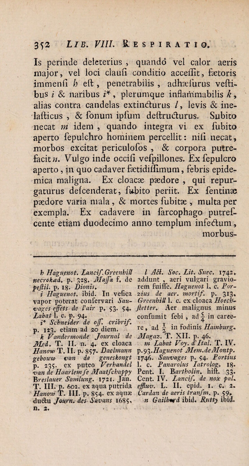 Is perinde deleterius , quando vel calor aeris major, vel loci claufi conditio acceilit, fetoris immenli h eft , penetrabilis , adhaefurus vefti- bus i & naribus i*, plerumque inflammabitis k, alias contra candelas extindurus /, levis & ine- lafticus , & fonum ipfum deftrudurus. Subito necat m idem , quando integra vi ex fubito aperto fepulchro hominem percellit: nili necat, morbos excitat periculofos , & corpora putre¬ facite. Vulgo inde occifi vefpillones. £x fepulcro aperto, in quo cadaver fetidillimum, febris epide¬ mica maligna. Ex cloacae paedore , qui repur¬ gaturus defcenderat, fubito periit. Ex fentinae paedore varia mala , & mortes fubitae , multa per exempla. Ex cadavere in farcophago putref- cente etiam duodecimo anno templum infedum, morbus- h Haguenot. Lancif. Greenhill l AcL Soc. Lit. Suec. 1742, necrokad. p. 328. Majfa f, de addunt , aeri vulgari gravio- pejflil. p. 18- Bionis. ’ rem fuiffe. Haguenot 1, c. Por- i Haguenot. ibid. I11 velica zius de aer. mortif. p. 313, vapor poterat confervari Sau- Grcenbill L c. ex cloaca Hoech- vages effcts de l'air p, 53. $4. fietter, Aer malignus minus Labat i. c. p. 94. , confumit febi , ad - in caree- i* Schneider de ojj. cribrif. T • r i* • rr . p. 123. etiam ad 20 diem. re, ad 5 m fodinis Hamburg« k Vanderinonde Journal de Magaz. T. XII. p. 46. Med> T. II. 11. 4. ex cloaca m Labat Voy. d'Ital. T. IV. llanow T. II. p. 857* Baelmann p.93.Haguenot Mem.de Montp. gebouro van de geneskongt 1746. Sauvages p. $4. Fortius p. 235. ex puteo Verhandel 1. c. Fanarolus latrolog. iq. <van de Haarlemfe Maatfchappy Pent. I. Bartholin* hift. 33. Breslauer Samlung. 1721. Jan. Cent. IV. Lanci/,\ de nox paL T. III. p. 602. ex aqua putrida effluv. L. II. epid. 1. c. 2. Hanosv T. III. p. 854. exaquse Cardan de aeris tranfm. p. 59, du&ti Jaurn. des Savans i68$* n Gailhmrd ibid. Rutty ibid. n. 2. < . •5- •