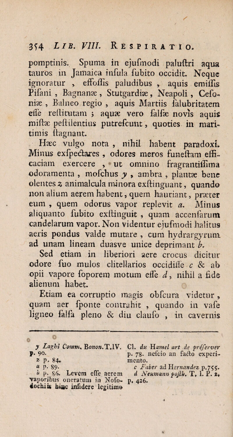 / 3f4 Lib. VIIL Respiratio. pomptinis. Spuma in ejufmodi paluftri aqua tauros in Jamaica infula fubito occidit. Neque ignoratur * * effoflls paludibus , aquis emiffis Pifani , Bagnanae, Stutgardiae 5 Neapoli , Cefo- nite , Balneo regio , aquis Martiis falubritatem effe redi tutam ; aquae vero falfae novis aquis miPcae peftilentius putrefcunt, quoties in mari¬ timis ftagnant. Haec vulgo nota , nihil habent paradoxL Minus exfpe&ares , odores meros funeftam effi¬ caciam exercere , ut omnino fragrantiilima odoramenta , mofchus y , ambra , plantae bene olentes z animalcula minora exfHnguant, quando non alium aerem habent, quem hauriant, praeter eum , quem odorus vapor replevit a. Minus aliquanto fubito exftinguit , quam accenfarutn candelarum vapor. Non videntur ejufmodi halitus aeris pondus valde mutare , cum hydrargyruni ad unam lineam duasve unice deprimant b. Sed etiam in liberiori aere crocus dicitur odore fuo mulos clitellarios occidiiTe c & ab opii vapore foporem motum eife d, nihil a fide alienum habet. Etiam ea corruptio magis obfcura videtur , quam aer fponte contrahit , quando in vafe ligneo faifa pleno & diu claufo , in cavernis y Laghi Cotum, Bowow.T.lV. Cl. du Hatntel art de freferver P* 9°- p. 78- nefcio an fa&o experi- * P- 84* mento. « P* 89* c Faber ad Hernandez p«7$£. b p* §6. Levem efle aerem d Neumcmn fojlh, Tt 1. P. t* vaporibus oneratum in Nofo- p, 426. 4ochiis biac infidere legitim®