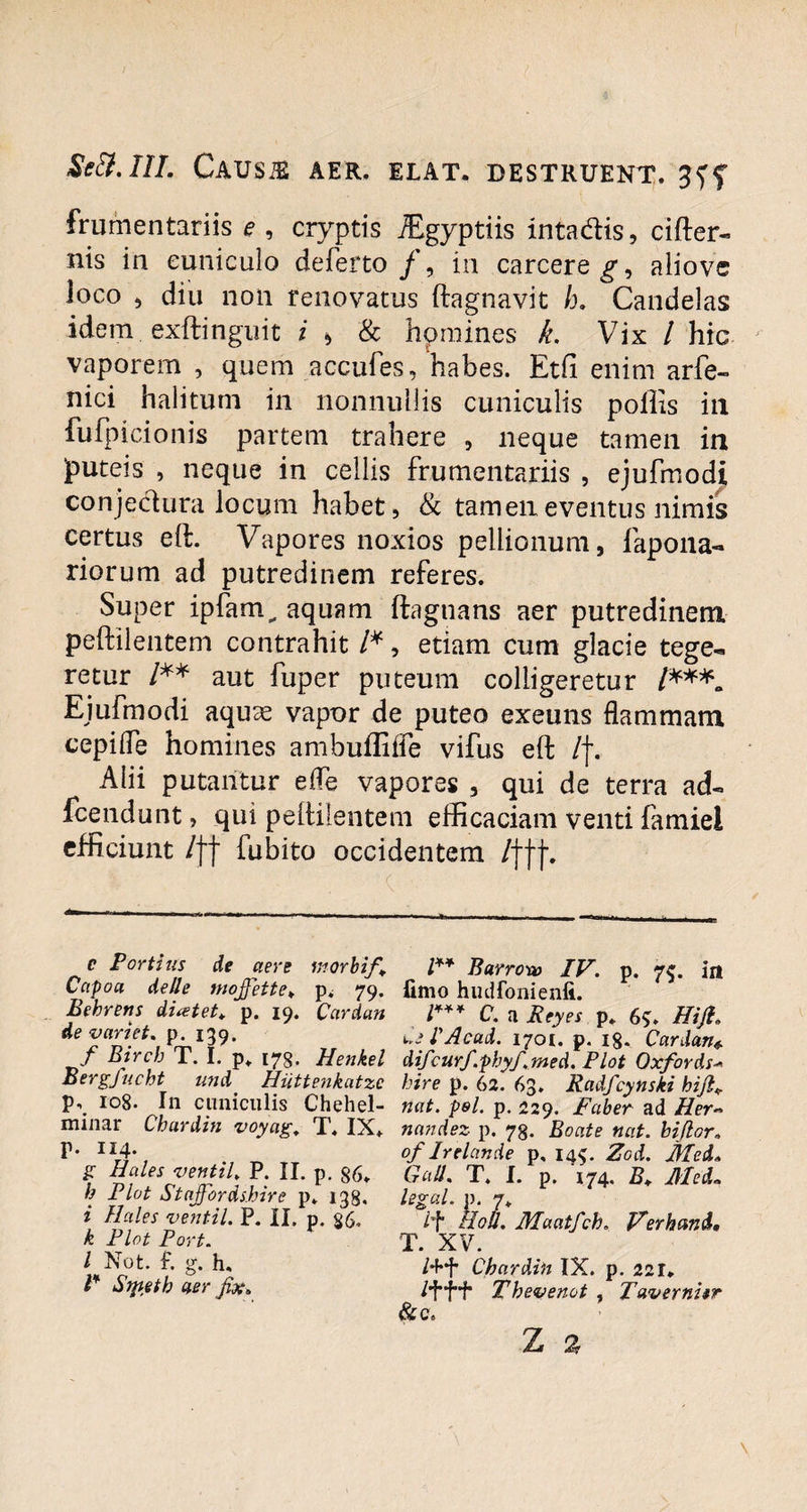 frumentariis e , cryptis JEgyptiis intadis, cifter- nis in cuniculo deferto/, in carcere^, aliove loco , diu non renovatus ftagnavit h. Candelas idem, exftinguit i > & hpmines k. Vix / hic vaporem , quem accufes, habes. Etfi enim arfe- nici halitum in nonnullis cuniculis poliis in fufpicionis partem trahere , neque tamen in puteis , neque in cellis frumentariis , ejufmodji conjectura locum habet, & tamen eventus nimis certus eft. Vapores noxios pellionum, fapolla¬ riorum ad putredinem referes. Super ipfam^ aquam ftagnans aer putredinem peftilentem contrahit /*, etiam cum glacie tege¬ retur /** aut fuper puteum colligeretur /***, Eiufmodi aqua? vapor de puteo exeuns flammam cepifle homines ambuffiffe vifus eft l\. Alii putantur e (Te vapores , qui de terra ad- fcendunt, qui peftilentem efficaciam venti famiei efficiunt 1]f fubito occidentem l\jj\ f c Fortius de aere morbif . Capo a de Ile wojfette♦ p. 79. Behrens di&tet* p. 19. Cardan de variet. p. 139. / Bircb T. I. p. 173. Henkel Bergfucht und Huttenkatzc p, 108. In cuniculis Chehel- minar Chardin voyag. T. IX. p. 114. g Hales ventiU P. II. p. 86. h Fiat Staffordshire p. 138. i Hales vent-il. P. II, p. $6. k Fiat Fort. I Not. f. g. h, F Smetb aer fix„ F* Barro-w IV. p. 75. in fimo hudfonienfi. F** C. a Reyes p. 6<>. Hijl„ aeFAcad. 1701. p. 18. Cardan difcurf.phyf.med. Plot Oxfords hire p. 62. 63. Radfcynski hijlv nat. pol. p. 229. Faber ad Her~ nandez p. 73. Boate nat. biflor* of Irelcinde p, 145. Zod. Mei, Gall. T. I. p. 174, B, Med~ legal. p. 7. lf ffou. Maatfch. Verband, T. XV. Chardin IX. p. 221. Pf“H* Thevenot , Tavernitr &C.