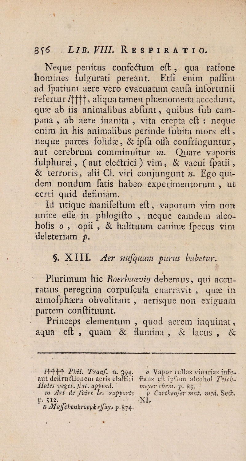 Neque penitus confedum eft , qua ratione homines fulgurati pereant. Etfi enim paffirn ad fpatium aere vero evacuatum caufa infortunii refertur /ffjf, aliqua tamen phaenomena accedunt, quse ab iis animalibus abfunt, quibus fub Cam¬ pana , ab aere inanita , vita erepta eft : neque enim in his animalibus perinde fubita mors eft, neque partes. folidsc, & ipfa olla confringuntur, aut cerebrum comminuitur m. Quare vaporis fulphurei, (aut eledrici) vim, & vacui fpatii, & terroris, alii Cl. viri conjungunt n. Ego qui¬ dem nondum fatis habeo experimentorum , ut certi quid definiam. Id utique manifeftum eft, vaporum vim non unice ella in phlogifto , neque eamdern alco¬ holis o , opii , & halituum caninae fpecus vim deleteriam p. §. XIII. Aer nufquam purus habetur. « Plurimum hic Boerhaavio debemus, qui accu¬ ratius peregrina corpufcula enarravit , quae in atmofphsera obvolitant , aerisque non exiguam partem conftituunt. Princeps elementum , quod aerem inquinat, aqua eft , quam & flumina , & lacus , & t Phil. Tranfi. n. 394. 0 Vapor cellas vinarias infe- ant deftrudionem aeris elaftici Itans eft ipfum alcohol Tcich- Hales veget.fiat, append. meyer ehem. p. 8$. m Art de faire les rapports p Carthenfier mat. med. Sed. p. S12. A Xlr n Mufichenbroegk ejfiays p.874,