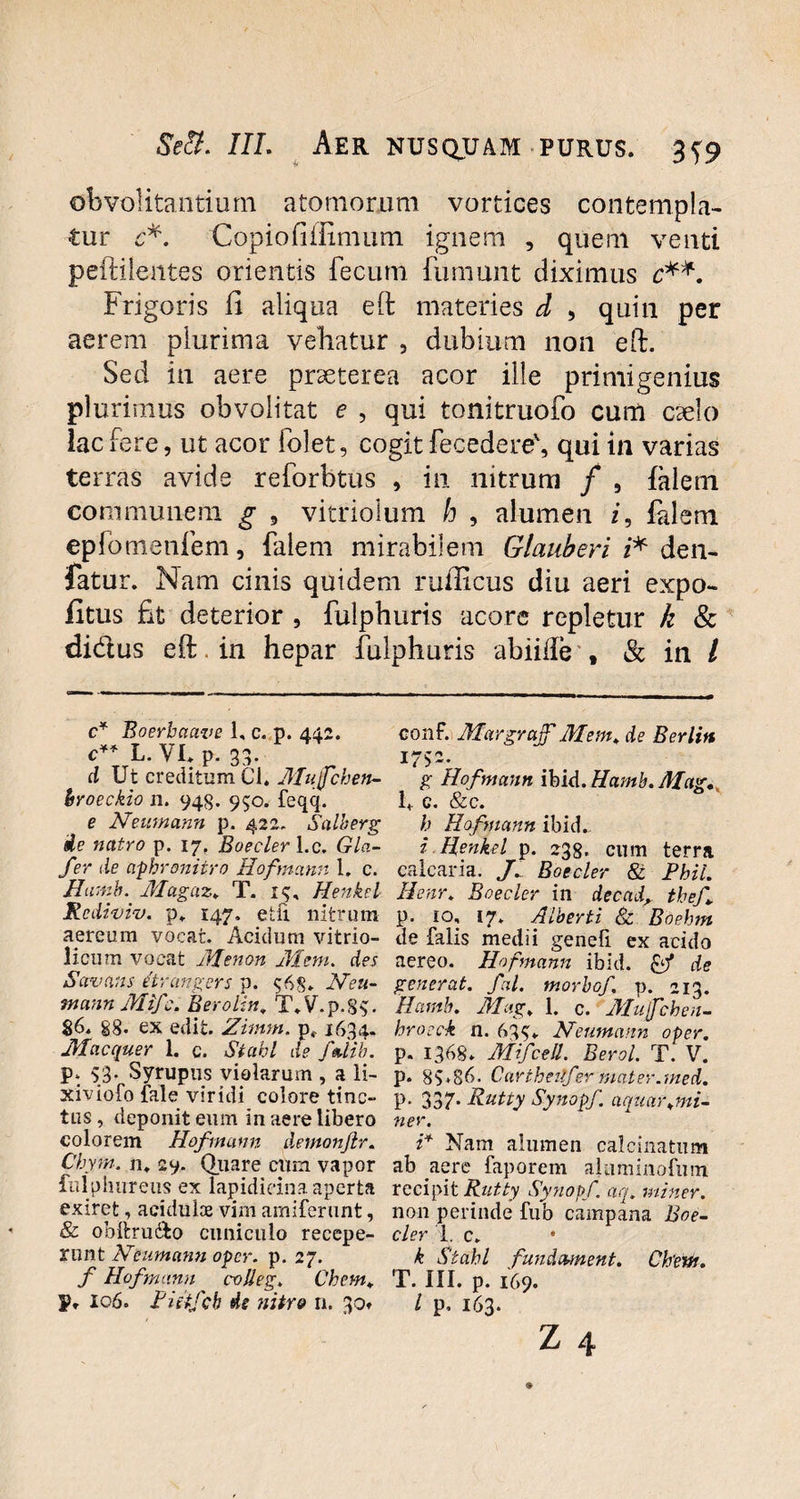 obvolitandum atomorum vortices contempla¬ tur c*. Copiofiflimum ignem , quem venti peftilentes orientis fecum fumunt diximus c**. Frigoris fi aliqua eft materies d , quin per aerem plurima vehatur , dubium non eft. Sed in aere prseterea acor ille primigenius plurimus obvolitat e , qui tonitruofo cum caelo lac fere, ut acor folet, cogit fecedere', qui in varias terras avide reforbtus , in nitrum / , falem. communem g , vitriolum h , alumen z, falem epfomenfem, falem mirabilem Glauberi z* den- fatur. Nam cinis quidem rufficus diu aeri expo¬ litus fit deterior , fulphuris acore repletur k & didus eft in hepar fulphuris abiifte t & in / c* Boerbaave 1, c. p. 442. conf. Margrajf Mem* de Berlin c** L. VI* p. 33. 1752. d Ut creditum Cl. Mujfchen- g Hofmann ibid.Hamb.Mag. broeckio 11. 94$. 950. feqq. 1* c. &c. e Neumann p. 422. Salberg h Hofmann ibid. ie natro p. 17. Boeder l.c. Gla- i Henkel p. 238. cum terra fer de aphroniiro Hofmann 1. c. calcaria. y* Boeder 8t Phil. Hamo. Magaz* T. 1$, Henkel Henr* Boeder in decad\ thef Rcdiviv. p* 147, etfi nitrum p. 10, 17* Alberti & Boehm aereum vocat. Acidum vitrio- de falis medii genefi ex acido licum vocat Menon Mem. des aereo. Hofmann ibid. Qf de Savans itrcmgers p. $6$* Neu- generat, fal. morbof. v>. 213. tnctnn Mifc. Berolin, T\V.p.8$. Humb. Mag. 1. c. Mujfchen- §6* §8. ex edit. Zimm. p( 1634- hrocck n. 635* Neumann oper. Macquer 1. c. Stabl de fedib. p. 1368* Mifcell. Berol. T. V. P‘ 53- Syrupus violarum , a li- p. 85*86. Carthetifer mater.med. xiviofo fale viridi colore tine- p. 337. Rutty Synopf. aquargmi- tus, deponit eum in aere libero ner. colorem Hofmann demonjlr. i* Nam alumen calcinatum Chym. n* 29. Quare cum vapor ab aere faporem alaminofum fnlphiireus ex lapidicina aperta recipit Rutty Synopf. aq* miner. exiret, acidulce vim amifernnt, non perinde fub campana Boe- & obftru&o cuniculo recepe- der 1. c* runt Neumann oper. p. 27. k Stabl fundement. Chew. f Hofmann colleg* Chem* T. III. p. 169. p. 106. Pittfcb de nitro n. 30» / p, 163.