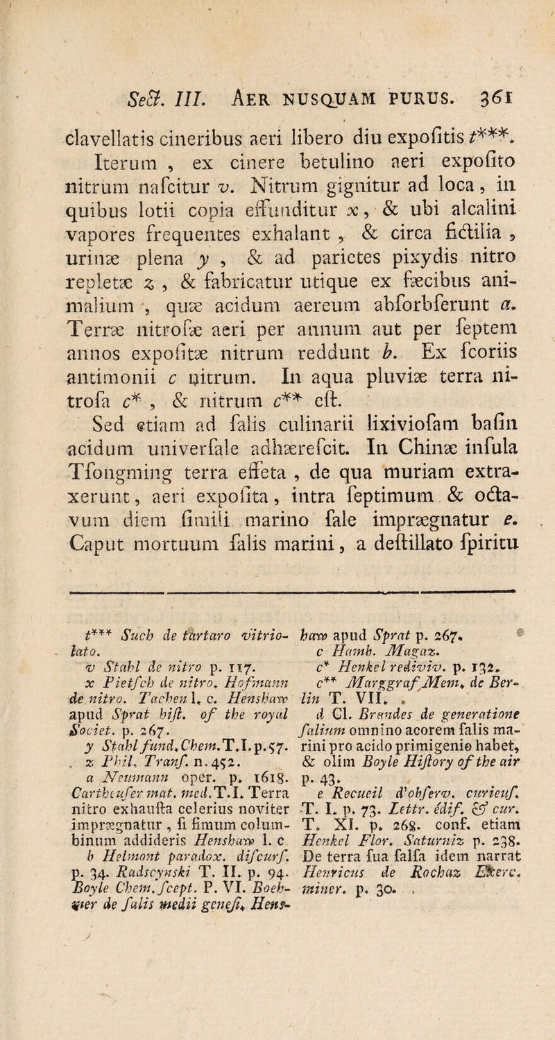 1 clavellatis cineribus aeri libero diu expolitis t***. Iterum , ex cinere betulino aeri expolito nitrum nafcitur v. Nitrum gignitur ad loca, in quibus lotii copia effunditur x, & ubi alcalini vapores frequentes exhalant , & circa fidliiia ? urinx plena y , & ad parietes pixydis nitro repletae x , & fabricatur utique ex fecibus ani¬ malium , qux acidum aereum abforbferunt a. Terne nitrofe aeri per annum aut per feptem annos expolitae nitrum reddunt b. Ex fcoriis antimonii c nitrum. In aqua pluvfe terra ni- trofa r* , & nitrum elt. Sed etiam ad falis culinarii lixiviofam balin acidum univerfale adhxrefcit. In Chinx infula Tfongming terra effeta , de qua muriam extra¬ xerunt , aeri expolita, intra feptimum & ocffa- vum diem limiii marino fale impraegnatur e. Caput mortuum falis marini, a deftillato fpiritu t*** Such de tartaro vitrio- lato. v Stahl de nitro p. 117. x Pietfch de nitro. Hofmctnn de nitro. Tachenl. c. Henshavo apud Sprat hijl. of the royal Societ, p. 267. y Stahlfund.Chem.T.l.-p.itf. . z PhiL. Tranf. n.452. a Neuiuann oper. p. t6i8- Carthcufer mat. med.T.I* Terra nitro exhaufta celerius noviter impraegnatur , fi fimum colum¬ binum addideris Henshare L c b Helmont paradox. difcurf. p. 34. Rudscynski T. II. p. 94. Boyle Chem.fcept. P. VI. Boeh- Hier de falis medii gcneji\ Hem- haw apud Sprat p. 267, c Hamb. JHagaz. <7* Henkel rediviv. p. 132, c** MarggrafMem„ de Ber- lin T. VII. . d Gl. Brandes de generatione falinm omnino acorem falis ma¬ rini pro acido primigenie habet, & olim Boyle Hijlory ofthe air P- 43» e Recueil diobferv. curieuf. -T. I. p. 73. Lettr. edif \ & cur. T. XI. p. 268. conf. etiam Henkel Flor. Saturniz p. 238- De terra fua falfa idem narrat Hernicus de Rochaz Etiterc. miner, p. 30. ,