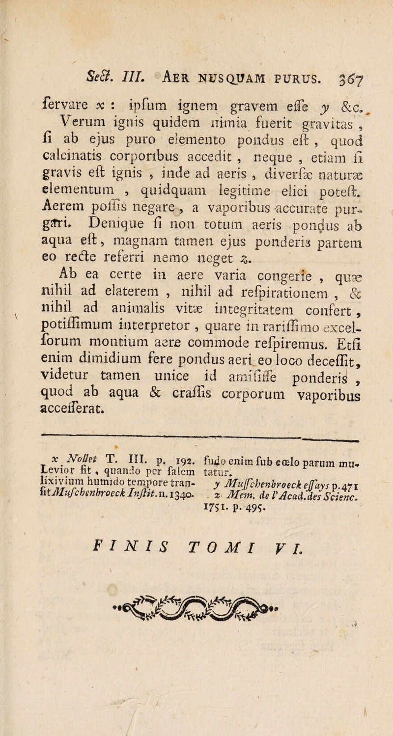 fervare .v : ipfum ignem gravem eiTe y &c» Verum ignis quidem nimia fuerit gravitas , fi ab ejus puro elemento pondus eft , quod calcinatis corporibus accedit , neque , etiam ii gravis eft ignis , inde ad aeris , diverfte naturae elementum , quidquam legitime elici poteft. Aerem poliis negare , a vaporibus accurate pur¬ gari* Denique fi non totum aeris pondus ab aqua eft, magnam tamen ejus ponderis partem eo recte referri nemo neget z. Ab ea certe in aere varia congerie , quse nihil ad elaterem , nihil ad refpirationem , & nihil ad animalis vitae integritatem confert , potiflimum interpretor , quare in rariffimo excel¬ sorum montium aere commode refpiremus. Etfi enim dimidium fere pondus aeri eo loco deceflit» videtur tamen unice id amifilTe ponderi^ , quod ab aqua & crailis corporum vaporibus acceiTerat. x ^Nollet T. III. p. 192. fu4o enim fub coelo parum mu-» Levior fat , quando per falem tatur* r ^mnido tempore tran- y IHujfchenbroeck effays p.471 iitMufchenbroeck Injlit.n. 1340. 2 Mem. de Mcad.des Scient. I7SI- P- 49S- FINIS TOMI VI. \