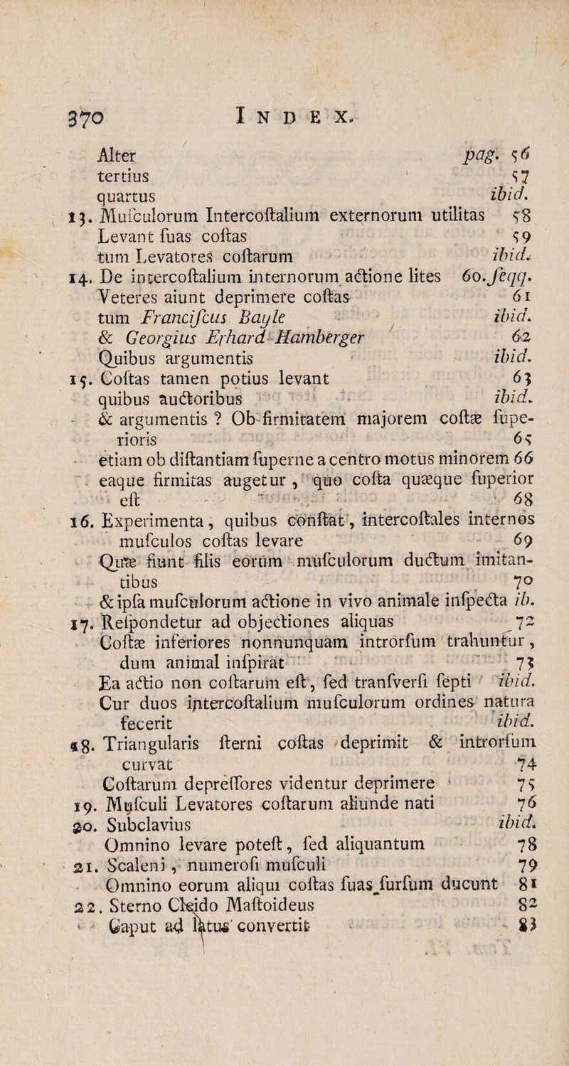 Alter pag. tertius S7 quartus ibid. 13. Mufculorum Intercollalium externorum utilitas 98 L e va n t fu as c ollas S 9 tum Levatores collarum ibidi 14, De intercollalium internorum adtione lites 6o.feqq. Veteres aiunt deprimere collas tum Francifcus Bayle & Georgius Exhard Hamberger Quibus argumentis Coftas tamen potius levant quibus ausioribus 61 ibid. 62 ibid. ibid. & argumentis ? Ob firmitatem majorem collae fupe- noris 6s etiam ob diftantiam fuperne a centro motus minorem 66 eaque firmitas augetur , quo cofta quaeque fuperior ell - 68 16. Experimenta, quibus conflat, intercoltales internos mufculos collas levare 69 Quae fiunt filis eorum mufculorum dudtum imitan¬ tibus 7° & ipfa mufculorum adtione in vivo animale infpe&a ib. 17. Reipondetur ad objecliones aliquas 72 Colice inferiores nonnunquam introrfum trahuntur, dum animal infpirat 7? Ea acfiio non collarum ell, fed tranfverfi fepti ibid. Cur duos intercollalium mufculorum ordines natura fecerit ibid. «8. Triangularis llerni collas deprimit & introrfum curvat 74 Collarum deprelTores videntur deprimere 7$ 19. Mufculi Levatores collarum aliunde nati 76 £0. Subclavius ibid. Omnino levare potelt, fed aliquantum 78 21. Scaleni, numerofi mufculi 79 Omnino eorum aliqui collas fuasjfurfum ducunt 8* 22. Sterno Ckido Malloideus 82 * > Caput ad ikttw''convertit 81