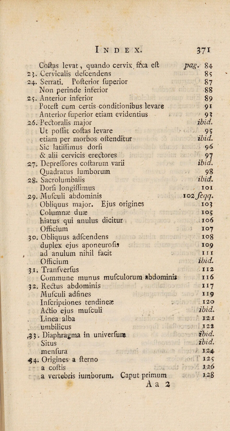 Collas levat, quando cervix,f&a e 11 pag. 84 23. Cervicalis defcendens 89 24. Serrati. Fofterior fuperior 87 N011 perinde inferior 88 25. Anterior inferior 89 Poteft cum certis conditionibus levare 91 Anterior fuperior etiam evidentius 9? 26. Pecforalis major ibici. Ut poflit collas levare 99 etiam per morbos oifenditur ibici. Sic latilfimus dorfi 96 & alii cervicis erecfores 97 27. DeprelTores collarum varii ibid. Quadratus lumborum 98 28. Sacrolumbalis ibid. Dorfi longiffimus 101 29. Mufculi abdominis lozfeqq. Obliquus major. Ejus origines 103 Columnie duae 105 hiatus qui anulus dicitur 106 Officium - 107 30. Obliquus adfcendens 108 duplex ejus aponeurofis 109 ad anulum nihil facit 11 r Officium ibid. 31. Tranfverfus 112 Commune munus mufculorum abdominis 116 32. Rectus abdominis 117 Mufculi adfines 119 Infcripdones tendinea . 120 Adtio ejus mufculi ibid. Linea alba 121 umbilicus izt £ 3. Diaphragma in univerfuw ibid. Situs ibid. menfura f 124 44. Origines a fterno I29 * a coitis 126 a vertebris iumborum. Caput primum 128 Aa 2