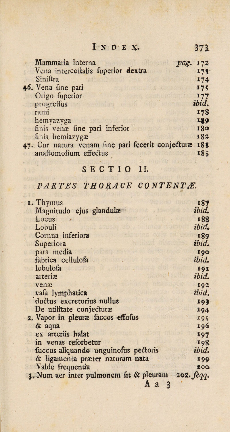 Mammaria interna pag. 17z Vena intercoftalis fuperior dextra 171 Siniftra 174» 46* Vena fme pari 17? Origo fuperior 177 progreffus ibid. rami 178 hemyazyga finis venae fine pari inferior 18® finis hemiazygae 182 47. Cur natura venam fine pari fecerit conjecturae 18 $ anaftomofium effectus 18$ SECTIO II. PARTES THORACE CONTENTAS. 1. Thymus 18? Magnitudo ejus glandulae ibid. Locus ' 188 Lobuli ibid• Cornua inferiora 189 Superiora ibid. pars media 190 fabrica cellulofa ibid. lobulofa 191 arteriae ibid. verne 19 2 vafa lymphatica ibid. duCtus excretorius nullus 19J De utilitate conje&urae 194 2. Vapor in pleurae feccos effufus «9? & aqua 196 ex arteriis halat 197 in venas reforbetur 198 fuccus aliquando unguinofus pedoris ibid. & ligamenta praeter naturam nata 199 Valde frequentia *oq> j, Num aer iater pulmonem fit & pleuram 202. feqq. A a 3