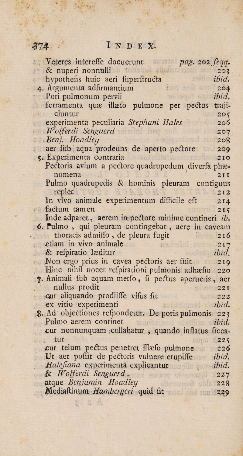 Veteres interefle docuerunt pag. 202 Jeqq. Sc nuperi nonnulli 20; hypothefis huic aeri fuperftruda ibid. 4. Argumenta adfirmantium 204 Pori pulmonum pervii ibid, ferramenta quae ilkefo pulmone per pedus traji¬ ciuntur 209 experimenta peculiaria Stephani Hales 206 JVolferdi Senguerd 207 Bcnj. Hoadley 208 aer fub aqua prodeuns de aperto pectore 209 5. Experimenta contraria 210 Pedoris avium a pedore quadrupedum diverfa phae¬ nomena 211 Pulmo quadrupedis & hominis pleuram contiguus replet 212 In vivo animale experimentum difficile eft 214 t fadum tamen 21$ Inde adparet, aerem in pedore minime contineri ib. 6. Pulmo , qui pleuram contingebat , aere in caveam thoracis admiffo , de pleura fugit 216 .etiam in vivo animale 217 & relpiratio lteditur ibid, N011 ergo prius in cavea pedoris aer fuit 219 Hinc nihil nocet refpirationi pulmonis adh^fio 220 7. Animali fub aquam merfo, fi pedus aperueris, aer nullus prodit 221 cair aliquando prodiilTe vifus fit 222 ex vitio experimenti ibid. Ad objediones refpondetur* De poris pulmonis 225 Pulmo aerem continet ibid. cur nonnunquam :collabatur , quando inflatus Acea¬ tur 22 s cur telum pedus penetret illaffio pulmone 226 Ut aer poflit de pedoris vulnere erupiffe ibid. Halejiana experimenta explicantur ibid. & Wolferdi Senguerd r 227 atque Benjamin Hoadley 228 Mediaftinum Hambcrgeri quid At 229