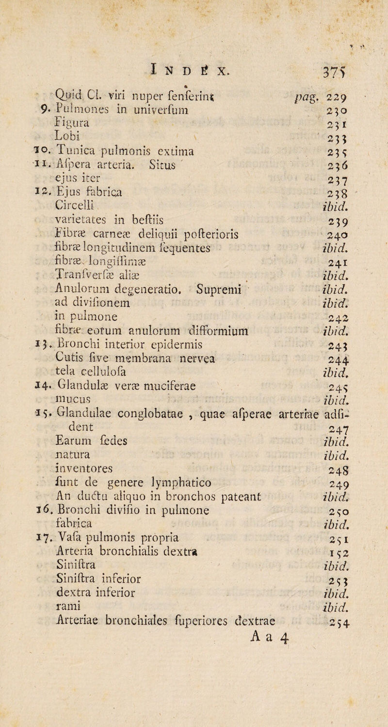 I N D i X. 375 a Quid. CL viri nuper fenferinfc pag. 229 9* Pulmones in univerfum 230 Figura 231 Lobi 233 io. Tunica pulmonis extima 23S ■ii. Afpera arteria. Situs O 7 K ejus iter 237 12, Ejus fabrica 238 Circelli ibid. varietates in beftiis 239 Fibrae carnes deliquii pofterioris 240 fibrae longitudinem fequentes ibid. fibicE, longi [limae 241 Tranfverfae alis ibid. Anulorum degeneratio. Supremi ibid. ad divilionem ibid. in pulmone O A O fibrae eorum anulorum difformium ibid. 13, Bronchi interior epidermis 243 Cutis five membrana nervea 244 tela cellulofa ibid. J4- Glandulae vers muciferae 24S mucus ibid. ■15* Glandulae conglobatae , quae afperae arteriae adii- dent 247 Earum fedes ibid. natura ibid. inventores 248 funt de genere lymphatico 249 An dubtu aliquo in bronchos pateant ibid. 16, Bronchi divino in pulmone 230 fabrica ibid. 17. Vafa pulmonis propria 251 Arteria bronchialis dextra I$2 Siniftra ibid. Siniftra inferior 233 dextra inferior ibid. rami ibid. Arteriae bronchiales fuperiores dextrae 254