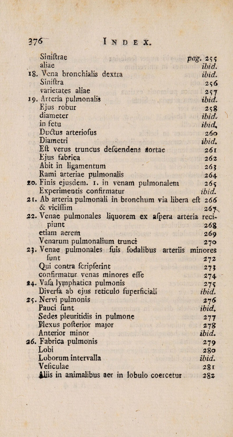 Siniftrae Pag. 2$$ aliae ibid. 18. Vena bronchialis dextra ibid. Siniftra 256 varietates aliae 257 19, Arteria pulmonalia ibid. Ejus robur 2$g diameter ibid, in fetu ibid' Ductus arteriofus 260 Diametri ibid, Eft verus truncus defOendens aortae 7,61 Ejus fabrica 26z Abit in ligamentum 26 j Rami arteriae pulmonalis 264 to. Finis ejusdem. 1. in venam pulmonalem 26% Experimentis confirmatur ibid. 21, Ab arteria pulmonali in bronchum via libera eft 266 & vicifiim 267% 22. Venae pulmonales liquorem ex afpera arteria reci¬ piunt 268 etiam aerem 269 Venarum pulmonalium trunci 270 2). Venae pulmonales fuis fodalibus arteriis minores funt . 272 Qui contra fcripferint 27; confirmatur venas minores efle 274 - 24. Vafa lymphatica pulmonis 275 Diverfa ab ejus reticulo fuperficiali ibid. 2$. Nervi pulmonis 276 Pauci funt ibid,, Sedes pleuritidis in pulmone 277 Plexus pofterior major 278 Anterior minor ibid. 26. Fabrica pulmonis 279 Lobi 280 Loborum intervalla ibid. Veliculae 281 ^liis in animalibus aer in lobulo coercetur 282