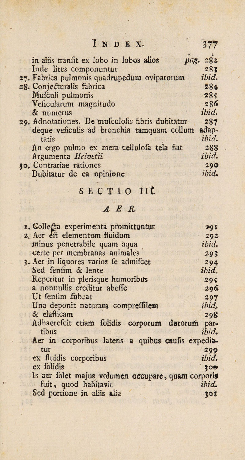 y 4 in aiiis tranfit ex lobo in lobos alios pag. 282 Inde lites componuntor 28? 27» Fabrica pulmonis quadrupedum oviparorum ibid. 28. Conjecturalis fabrica 284 Mufculi pulmonis 28? Veiicularum magnitudo 286 & numerus ibid. 29* Adnotationes. De tnufculofis Fibris dubitatur 287 deque veficulis ad bronchia tamquam collum adap¬ tatis ibid. An ergo pulmo ex mera celiulofa tela fiat 288 Argumenta Helvetii ibid. 30* Contrariae rationes 290 Dubitatur de ea opinione ibid* SECTIO Iit JL E R. i4 Golleda experimenta promittuntur 2^91 2. Aer eft elementum fluidum 292 minus penetrabile quam aqua ibid. certe per membranas animales 293 3. Aer in liquores varios fe admifeet 294 Sed fenfrni & lente ibid. Heperitur in plerisque humoribus 29? a nonnullis creditur abeffe 296» Ut fenilm fubcat 297 Una deponit naturam compreffilcm ibid, & elafticani 298 Adhaerefcit etiam folidis corporum darorurh par¬ tibus ibid» Aer in corporibus latens a quibus caufis expedia¬ tur 299 ex fluidis corporibus ibid. ex folidis 30» Is acr folet majus volumen occupare, quam corporis fuit, quod habitavit ibrd. Sed portione in aliis alia 301