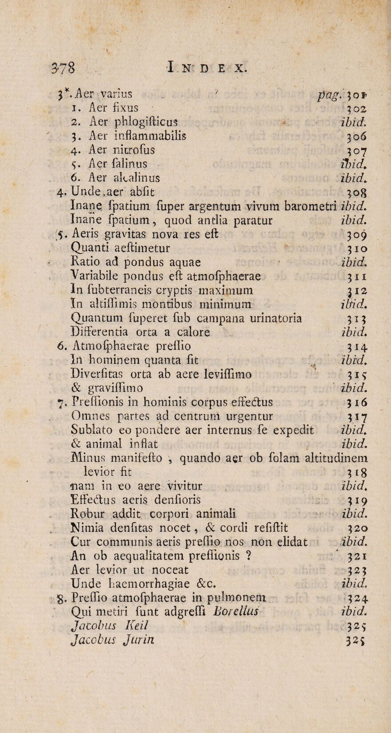 t. 3-78 I N: D E X. 3*. A er varius 7 pag. 1. Aer fixus 302 2. Aer phlogifticus ibid. 3» Aer i nfl a m 111 ab ilis 306 4. Aer nitrofus 307 y. Aer falinus ibid. 6. Aer akalinus ibid. 4. Unde,aer abfit 308 Inane fpatium fuper argentum vivum barometri ibid. Inane fpatium, quod antlia paratur ibid. 5. Aeris gravitas nova res eft 309 Quanti aeftimetur 310 Ratio ad pondus aquae ibid. Variabile pondus eft atmofphaerae 311 In fubterraneis cryptis maximum 312 In altiffimis montibus minimum ibid. Quantum fuperet fub campana urinatoria 313 Differentia orta a calore ibid. 6. Atmofphaerae prellio 314 In hominem quanta fit .. ibid. Diverfitas orta ab aere leviffimo 31^ & gravifllmo ibid. 7. Prelilonis in hominis corpus effectus 316 Omnes partes ad centrum urgentur 317 Sublato eo pondere aer internus fe expedit ibid. & animal inflat ibid. Minus manifefto , quando aer ob folam altitudinem levior fit 318 nam in eo aere vivitur ibid. Effebtus aeris denfioris 319 Robur addit corpori animali ibid. Nimia denfitas nocet, & cordi refiftit 320 Cur communis aeris preffio nos non elidat ibid. An ob aequalitatem preflionis ? '321 Aer levior ut noceat 323 Unde haemorrhagiae &c. ibid. g. Preffio atmofphaerae in pulmonem 324 Qui metiri funt adgreffi Borellus ibid. Jacobus Keil 32$ Jaccbus Jtirin 32$