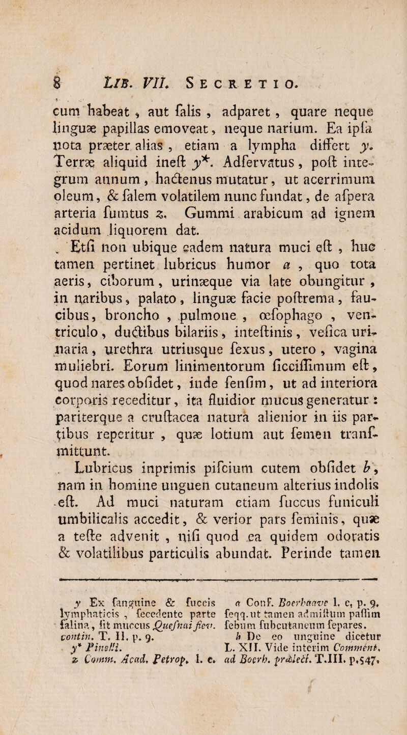 cum habeat * aut falis , adparet , quare neque linguae papillas emoveat, neque narium. Ea iplk nota praeter alias , etiam a lympha differt y. Terrae aliquid ineft y*. Adfervatus, poft inte¬ grum annum , hadenus mutatur, ut acerrimum oleum, & faiem volatilem nunc fundat, de afpera arteria fututus z* Gummi arabicum ad ignem acidum liquorem dat. . Etfi non ubique eadem natura muci eft , huc tamen pertinet lubricus humor a , quo tota aeris, ciborum, urinxque via late obungitur , in naribus, palato, linguae facie poftrema, fau¬ cibus, broncho , pulmone , oefophago , ven¬ triculo , dudibus bilariis, inteftinis , veflca uri¬ naria , urethra utriusque fexus, utero , vagina muliebri. Eorum linimentorum ficciffimum eft , quod nares obfidet, inde fenfim, ut ad interiora corporis receditur, ita fluidior mucus generatur : pariterque a cruftacea natura alienior in iis par¬ tibus reperitur , quse lotium aut femen tranf- mittunt Lubricus inprimis pifeium cutem obfidet b\ nam in homine unguen cutaneum alterius indolis -eft. Ad muci naturam etiam fuccus funiculi umbilicalis accedit, & verior pars feminis, quae a tefte advenit , nili quod ea quidem odoratis & volatilibus particulis abundat. Perinde tamen. y Ex (anguine & fuceis a ConF. Boerbttavc 1, e, p. 9, lymphaticis, fecedentc parte feqq.ut ttuneii admifttnn paflim falina, iit muccus Qiiefnaifiev. febum fubcutaneum fepares. contin. T. Ii, p. 9. h De eo unguine dicetur y* FinufH. T. XII. Vide interim Copiwtnt* 2 Ccmm. Acad, Fetrof>¥ 1. t. ad, Boerh. fr&leti. T.III. p,S47»