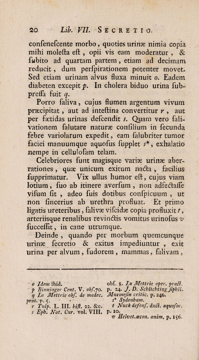 confenefcente morbo, quoties urinae nimia copia mihi molefta eft , opii vis eam moderatur , & fubito ad quartam partem, etiam ad decimam reducit, dum perfpirationem potenter movet* Sed etiam urinam alvus fluxa minuit o. Eadem diabeten excepit p. In cholera biduo urina fub~ prefla fuit q. Porro faliva, cujus flumen argentum vivum praecipitat, aut ad inteftina convertitur r , aut per faetidas urinas defcendit Quam vero fali- vationem falutare naturae confilium in fecunda febre variolarum expedit, eam falubriter tumor faciei manuumque aquofus fbpplet exhalatio nempe in cellulofam telam. Celebriores funt magisque variae urinae aber¬ rationes , quae unicum exitum nada , facilius fupprimatur. Vix ullus humor eft, cujus viam lotium, fuo ab itinere averfum, non adfedafle vifum fit , adeo fuis dotibus confpicuum , ut non fincerius ab urethra profluat. Et primo ligatis ureteribus, falivae vifcidae copia profluxit arteriisque renalibus revindis vomitus urinofus v fucceffit, in cane utrumque. Deinde , quando per morbum quemcunque urinae fecretio & exitus impediuntur , exit urina per alvum, fudorem, mammas, falivam, o Idem ibid. ' p Binninger Cent. V. obf.70. q La Mettrie obf. de medec. prnt. p. 5. r Tulp. L. III. hijl. 22. &c. s Eph. Hat, Cur. vol. VIII» obf. g. La Mettrie oper. praei, p, 24. J. D. Schlichtingjiphii Mnemojin critic. p. 246. s* Sydenham. t Huck defenf. duB. aquofor. p. 10. v Helvet.eecon. anim, p»