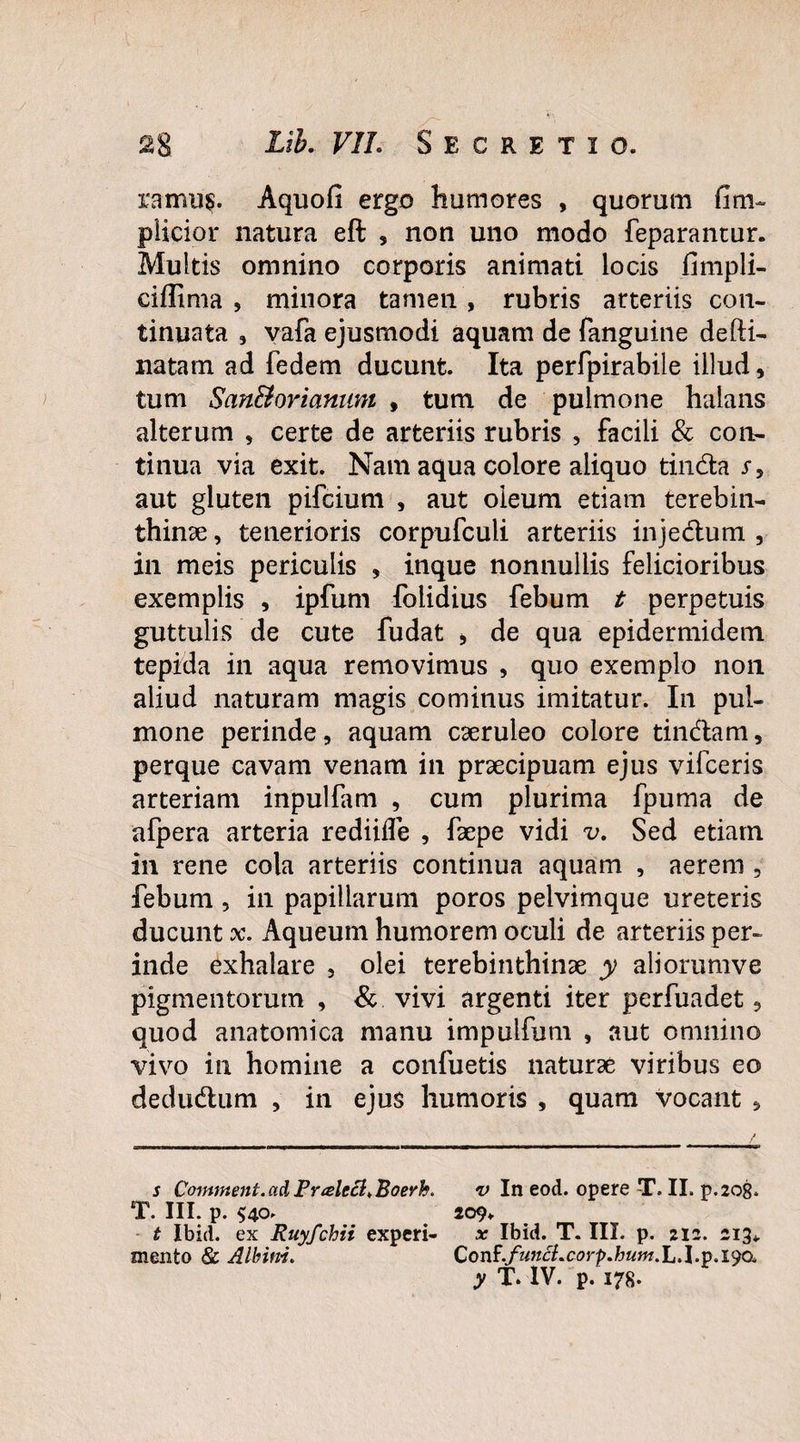 ramus. Aquofi ergo humores , quorum fim~ plicior natura eft , non uno modo feparantur. Multis omnino corporis animati locis fimpli- ciffima , minora tamen, rubris arteriis con¬ tinuata , vafa ejusmodi aquam de fanguine defti- natatn ad fedem ducunt. Ita perfpirabile illud, tum San&oriamim , tum de pulmone halans alterum , certe de arteriis rubris , facili & con¬ tinua via exit. Nam aqua colore aliquo tinda s , aut gluten pifcium , aut oleum etiam terebin¬ thinae , tenerioris corpufculi arteriis injedum , in meis periculis , inque nonnullis felicioribus exemplis , ipfum folidius febum t perpetuis guttulis de cute fudat * de qua epidermidem tepida in aqua removimus , quo exemplo non aliud naturam magis cominus imitatur. In pul¬ mone perinde, aquam caeruleo colore tindam, perque cavam venam in praecipuam ejus vifceris arteriam inpulfam , cum plurima fpuma de afpera arteria rediifle , faepe vidi v. Sed etiam in rene cola arteriis continua aquam , aerem , febum , in papillarum poros pelvimque ureteris ducunt x. Aqueum humorem oculi de arteriis per¬ inde exhalare , olei terebinthinae y aliorumve pigmentorum , & vivi argenti iter perfuadet, quod anatomica manu impulfum , aut omnino vivo in homine a confuetis naturae viribus eo dedudum , in ejus humoris , quam vocant , s Comment.ad Pralecl.Boerh. v In eod. opere T. II. p.208. T. III. p. $40. 209» t Ibid. ex Ruyfchii experi- x Ibid. T. III. p. 212. mento & Albini. Conf.funci.corp.hum.L.l.y.iya, y T. IV. p. 178.