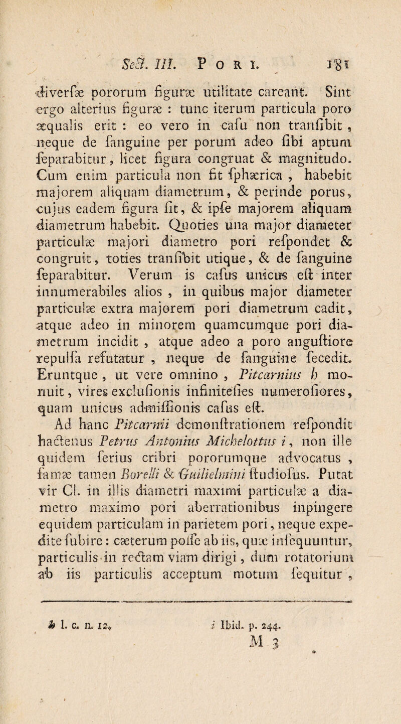 Se a. III. Pori. •diverfae pororum figurae utilitate careant. Sint ergo alterius figurae : tunc iterum particula poro xqualis erit: eo vero in cafu non tranfibit , neque de fanguine per porunl adeo fibi aptum feparabitur, licet figura congruat & magnitudo. Cum enim particula non fit fphaerica , habebit majorem aliquam diametrum, & perinde porus, cujus eadem figura fit, & ipfe majorem aliquam diametrum habebit. Quoties una major diameter particulae majori diametro pori refpondet & congruit, toties tranfibit utique, & de fanguine feparabitur. Verum is cafus unicus eft inter innumerabiles alios , in quibus major diameter particulae extra majorem pori diametrum cadit, atque adeo in minorem quamcumque pori dia¬ metrum incidit , atque adeo a poro anguftiore repulfa refutatur , neque de fanguine fecedit* Eruntque , ut vere omnino , Titcarnius h mo¬ nuit, vires exclufionis infinitefies numerofiores, quam unicus ad-miffionis cafus eft. Ad hanc Pitcarmi dcmonftratioiiem refpondit haclenus Petrus Antonius Michelottus i, non ille quidem ferius cribri pororumque advocatus , famae tamen Borelli Sc Guilielmini ftudiofus. Putat vir Cl. in iliis diametri maximi particulae a dia¬ metro maximo pori aberrationibus inpingere equidem particulam in parietem pori, neque expe¬ dite fubire: CcCterum polfe ab iis, quae infequuntur, particulis in redlam viam dirigi, dum rotatorium ab iis particulis acceptum motum (equitur M. 3 9