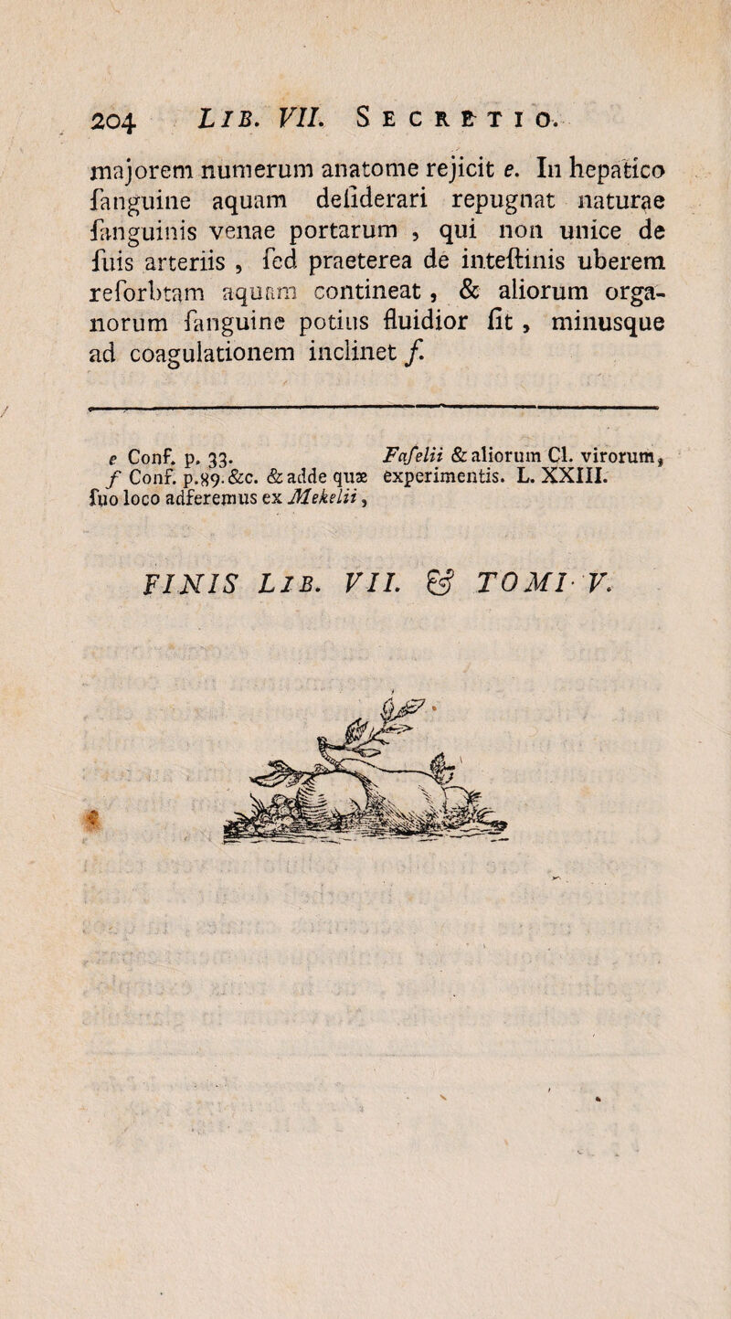 majorem numerum anatome rejicit e. In hepatico fanguine aquam defiderari repugnat naturae fanguinis venae portarum , qui non unice de fuis arteriis , fed praeterea de inteftinis uberem reforbtam aquam contineat, & aliorum orga¬ norum fanguine potius fluidior fit , minusque ad coagulationem inclinet/. e Conf. p. 33. Fafelii & aliorum Cl. virorum, / Conf. P.89.&C. &adde quae experimentis. L. XXIII. fuo loco adferemus ex Mekelii, FINIS LIB. VII. & TOMI V.