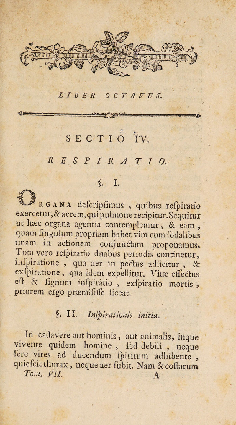 \ LIBER OCTAVUS,. «ge SECTIO IV, RESPIRA T I 0. §. L R G a N A defcripiimus ? quibus refpiratio exercetur,&aerem,qui pulmone recipitur.Sequitur ut hsec organa agentia contemplemur, & eam , quam fingulum propriam habet vim cumfodalibus unam in actionem conj undam proponamus* Tota vero refpiratio duabus periodis continetur, infpiratione , qua aer in pedus adlicitur , & exfpiratione, qua idem expellitur. Vitae effedus eft & lignum infpiratio , exfpiratio mortis , priorem ergo prsemififle liceat §* IL Infpiratioms initia. v In cadavere aut hominis, aut animalis, inque vivente quidem homine , fed debili , neque fere vires ad ducendum fpiritum adhibente * quiefcit thorax, neque aer fubit. Nam & codarum