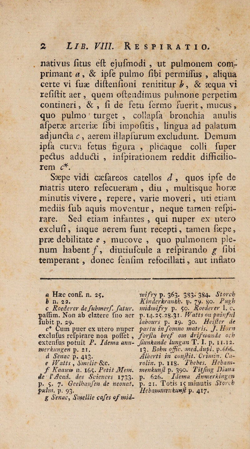 nativus fitus eft ejufmodi , ut pulmonem com¬ primant a, & ipfe pulmo fibi permiiTus , aliqua certe vi fu3e diftenfioni renititur b, & sequa vi refiftit aer , quem offendimus pulmone perpetim contineri, & , fi de fetu fermo fuerit, mucus , quo pulmo' turget , collapfa bronchia anulis afperae arteriae fibi iropofitis, lingua ad paiatum adjunda c, aerem illapfurum excludunt. Demum ipfa curva fetus figura , plicaque colli fuper pedus addudi , infpirationem reddit difficilio¬ rem c*. Saepe vidi cxfareos catellos d , quos ipfe de matris utero refecueram , diu , multisque horse minutis vivere, repere, varie moveri, uti etiam mediis iub aquis moventur, neque tamen refpi- rare. Sed etiam infantes , qui nuper ex utero exclufi, inque aerem funt recepti, tamen ffepe, prse debilitate e , mucove , quo pulmonem ple¬ num habent/, diutiufcule a refpirando g fibi temperant, donec fenfim refocillati, aut inflato a Haec conf. n. tcifry p. 363. 383» 384. Storcb b n. 22. Kindcrkrankh. p. 79. 80. Pugh c Ro ederer defubmerf. fatur, midvoifry p. 50. Roederer 1, c* Non ab elatere fuo aer p. 14.2$.28.31- JVatts on painful ilbit p. 29. labours p. 29. 3°* Heifier de c* Cum puer ex utero nuper partu in fomno matris. J. Horn exclufus refpirare lion poffet , forfici bref om drifrvande och extenfus potuit P. Idema ann- Jiunkande lungan T. I. p. 11.12. merkungen p. 21. 13. Bohn offic.\med,dupl. p.666. d Senae p, 413. Alberti in confiit. Criniin. Ca~ e Watts, Srnelie &c. rolin. p. H8- Thebes. Hebtwt- f Kaaua» n. i6>. Petit AT em. menkunfi p. 390. Titjing Diana de V Accid. des Sciences 1733. p. 626. Idema Anwerkingen p. <>. 7. Geelhuufen de neonat♦ p. 21. Totis 1$ minutis Storcb puhn. p. 93. Hcbammenkunji p. 417. g Senae, Smellie cafes ofmid-