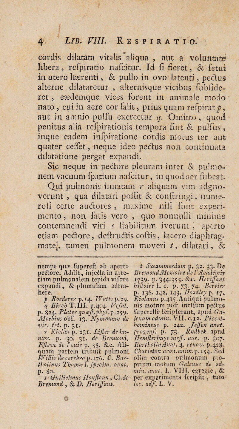 cordis dilatata vitalis °aliqua , aut a voluntate libera, refpiratio nafcitur. Id fi fieret, & fetui in utero haerenti, & pullo in ovo latenti, pedus alterne dilataretur , alternisque vicibus fubfide- ret , ecedemque vices forent in animale modo nato , cui in aere cor falit, prius quam refpirat/?, aut in amnio pulfu exercetur q. Omitto , quod penitus alia refpirationis tempora fint & pullus 9 inque eadem infpiratione cordis motus ter aut quater cedet, neque ideo pedus non continuata dilatatione pergat expandi. Sic neque in pedore pleuram inter & pulmo¬ nem vacuum fpatium nafcitur, in quod aer fu beat» Qui pulmonis innatam r aliquam vim adgno- verunt , qua dilatari poffit & conftringi, nume» rofi certe audores , maxime nifi funt experi¬ mento , non fatis vero , quo nonnulli minime contemnendi viri s ftabilitum iverunt , aperto etiam pedore, deftrudis coftis, lacero diaphrag* mate', tamen pulmonem moveri t, dilatari, & nempe quae fupereil ab aperto t Svomnmerdmn p, 32. 33. De pedtore, Addit, injedta in arte- BremondMemoire de VAcademie riam pulmonalem tepida vifciis 1739. p. 344.355. &c, Herijfant expandi, & p hirnulam adtra- hijloire 1. c. p. 73. 74. Bertier here. p. 136, 142* 143. Hoadley p. 17, p Roederer p.T4- Wattsp.29. Riolanus p.415. Antiqui pnlmo- n Birch T.1II. p.404. Vefal. nis motum poit incitum pedtus p. 824. Plater quafi.phyf.p.259. fuperefie fcripferant, apud Ga- Aloebius obf. 13. Nymmann de Icnum udmin. VII. c.12. Piccol- •vit. fet. p. 31. homineus p. 242. JeJfen anat. r Riolan p. 231. lijler de hu~ pragenf. p. 73. Rudbek apud mor. p. 30. 31. de Bremond. Hemjlerhuys mejf. aur. p. 307. Efleve de Vouie p. 58- &c. Ali- BartholinAncit. 4. renov. p.428* quam partem tribuit pulmoni Chcirleton acon.anitn.p.154. Sed Willis de cerebra p. 176. C. Rar- olim contra pulmonum pro- tholinus Thoma f. fpecim. anat* prium motum Galenus de ad* p. 80. min. anat. L. VIII. egregie, & s GuilieUnus Houjloun, Cl.de per experimenta {'eripftt, tum Bremond , & D. Herijfant.. lac. adf\ L, V. 0