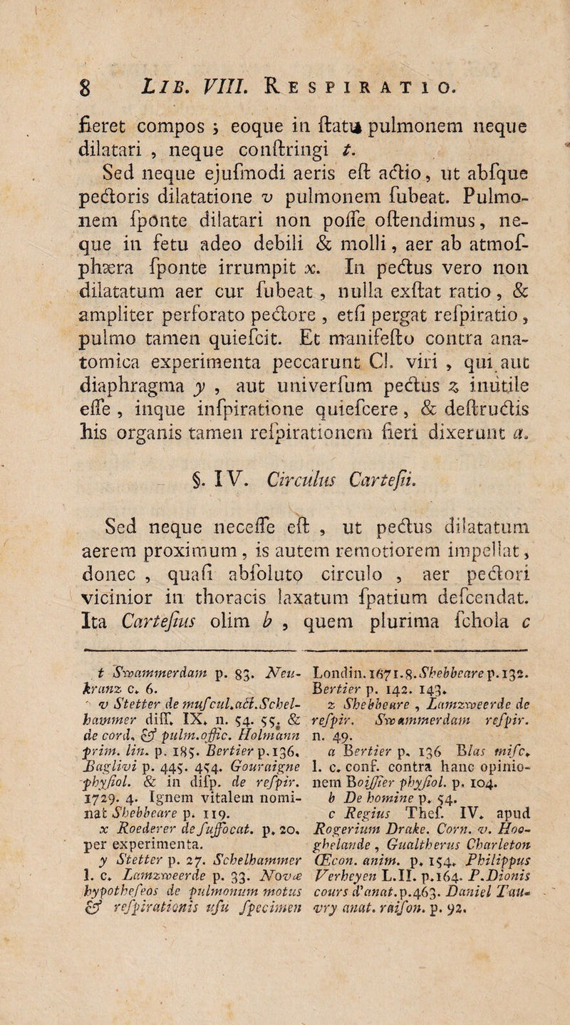 fieret compos 3 eoque in ftati* pulmonem neque dilatari , neque conftringi t. Sed neque ejufmodi aeris eft adio, ut abfque pedoris dilatatione v pulmonem fubeat. Pulmo¬ nem fponte dilatari non poife offendimus, ne¬ que in fetu adeo debili & molli, aer ab atmof- phxra fponte irrumpit x. In pedus vero non dilatatum aer cur fubeat , nulla exftat ratio, & ampliter perforato pedore , etfi pergat refpiratio , pulmo tamen quiefcit. Et manifefto contra ana¬ tomica experimenta peccarunt CL viri , qui aut diaphragma y , aut univerfum pedus z inutile elfe , inque infpiratione quiefcere, & deftrudis his organis tamen refpirationem fieri dixerunt a. §. IV. Circulus Cartefii. Sed neque riecefle eft , ut pedus dilatatum aerem proximum , is autem remotiorem impellat, donec , quali abfolutp circulo , aer pedori vicinior in thoracis laxatum fpatium defcendat. Ita Cartefms olim b , quem plurima fchola c t Swammerdam p. 83. Neu- Londm.i67i^.Shebbcarep.i^2. krunz c* 6. Bertier p. 142. 143. ' v Stetter de mufcul.atl.Schel- z Shebbeare , Zamzweerde de hammer dilT* IX. 11. 54. 33. & refpir. Swammerdam refpir. de cord, & pulm.offic. Holmann n. 49. prim. lin. p. 185. Bertier p.136, a B ertier p. 136 B las tnifc* Baglivi p. 443. 434. Gournigne 1. c. conf. contra hanc opinio- phyjiol. & in difp. de refpir. nem Boijjier phyjiol. p, 104. 1729. 4. Ignem vitalem nomi- b De homine p. 34. nat Shebbeare p* 119. c Regius Thef. IV* apud x Roederer de fujfocat. p* 20, Rogerium Drake. Corn. <v. Hoo- per experimenta. ghelande , Gualtherus Charleton y Stetter p. 27. Schelhammer CEcon. anim. p* 134* Philippus 1. c* Zamzweerde p. 33. Nova Verheyen L.II. p.164. P.Dionis hypothefeos dc pulmonum motus cours dianat.y.qGZ. Daniel Tau* Gf refpirationis ufu fpecimen <vry emat, raifon. p. 92.