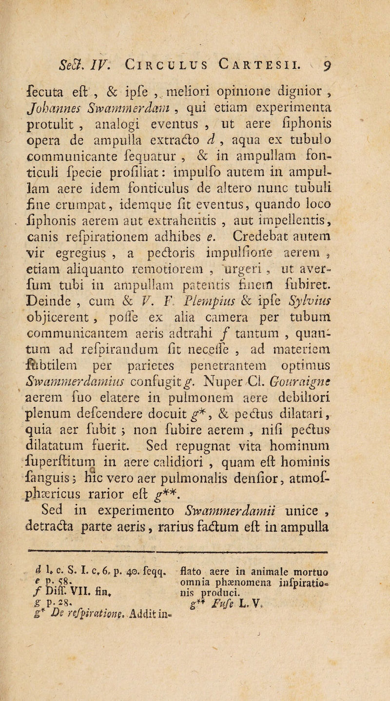 fecuta eft , & ipfe , . meliori opinione dignior , Johannes Swarnmerdam , qui etiam experimenta protulit , analogi eventus , ut aere iiphonis opera de ampulla extrado d , aqua ex tubulo communicante fequatur , & in ampullam fon¬ ticuli fpecie profiliat: impulfo autem in ampul¬ lam aere idem fonticulus de altero nunc tubuli fine erumpat, idemque iit eventus, quando loco iiphonis aerem aut extrahentis , aut impellentis, canis refpirationem adhibes e. Credebat autem vir egregius , a pedoris impullioite aerem 9 etiam aliquanto remotiorem , urgeri, ut aver- fum tubi in ampullam patentis finem fubiret. Deinde , cum & V. F Flempius & ipfe Sylvhir objicerent , polfe ex alia camera per tubum communicantem aeris adtrahi / tantum , quan¬ tum ad refpirandum fit nec.dfe , ad materiem fubtilem per parietes penetrantem optimus Swammerdamius confugit^. Nuper CL Gouraignc aerem fuo elatere in pulmonem aere debiliori plenum defcendere docuit & pedus dilatari, quia aer fubit ; non fubire aerem , nifi pedus dilatatum fuerit. Sed repugnat vita hominum fuperftitum in aere calidiori , quam eft hominis fanguis j hic vero aer pulmonalis denfior, atmof- phaericus rarior eft g**. Sed in experimento Swammerdamii unice , detrada parte aeris, rarius fadum eft in ampulla d 1* c. S. I. c» 6. p. 40. feqq. flato aere in animale mortuo ^P-58. omnia phaenomena infpiratio- f DilT. VII. fiii*. nis produci. WS- , AI1. . £ Fs re/pratione. Addit «1-