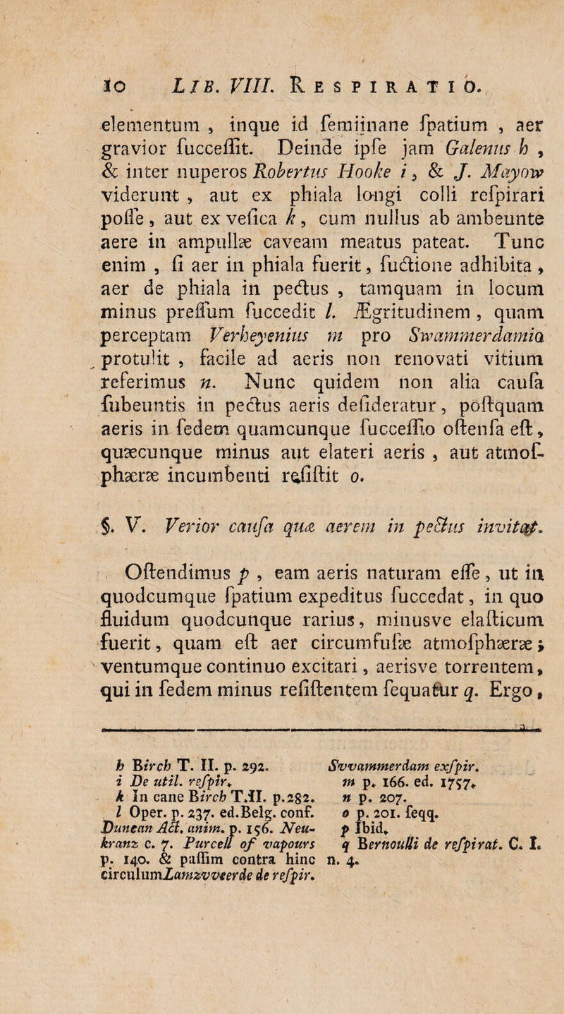 elementum , inque id femiinane fpatium , aer gravior fucceflit. Deinde ipfe jam Galenus h , & inter nuperos Robertus Hooke i, & J. Mayow viderunt , aut ex phiala lo-ngi colli refpirari pofle , aut ex vefica k , cum nullus ab ambeunte aere in ampulhe caveam meatus pateat. Tunc enim , fi aer in phiala fuerit, fudione adhibita , aer de phiala in pedus , tamquam in locum minus prefliim fuccedic /. iEgritudinem , quam perceptam Verheyenins m pro Swammerdamia protulit , facile ad aeris non renovati vitium referimus n. Nunc quidem non alia caufe fubeuntis in pedus aeris defideratur, poftquam aeris in fedetn quamcunque fucceffio oftenfa eff, quaecunque minus aut elateri aeris , aut atmof- phaerae incumbenti r^fiftit o. §. V. Verior cattfa qua aerem in pe&ns invitat. Offendimus p , eam aeris naturam elTe, ut in quodcumqiie fpatium expeditus fuccedat, in quo fluidum quodcunque rarius, minusve elafticum fuerit, quam eft aer circum fu fle atmofphaerae > ventumque continuo excitari, aerisve torrentem, qui in fedem minus refiflentem fcquafcur q. Ergo # ——-t---------*■ h Birch T. II. p. 292. Svvammerdam exfpir. i De util. refpir* m p. 166. ed. 1757«. k In cane Birch T.II. p.2g2. » p. 207. I Oper. p. 237. ed.Belg. conf. 0 p. 201. feqq. Dunean Aa. anim. p. 156. Neu- p Ibid* kranz c. 7. Burcell of vapours q B>ernouUi de refpirat. C. I. p. 140. & paffim contra hinc n. 4. circulu mlamzvveerde de refpir.