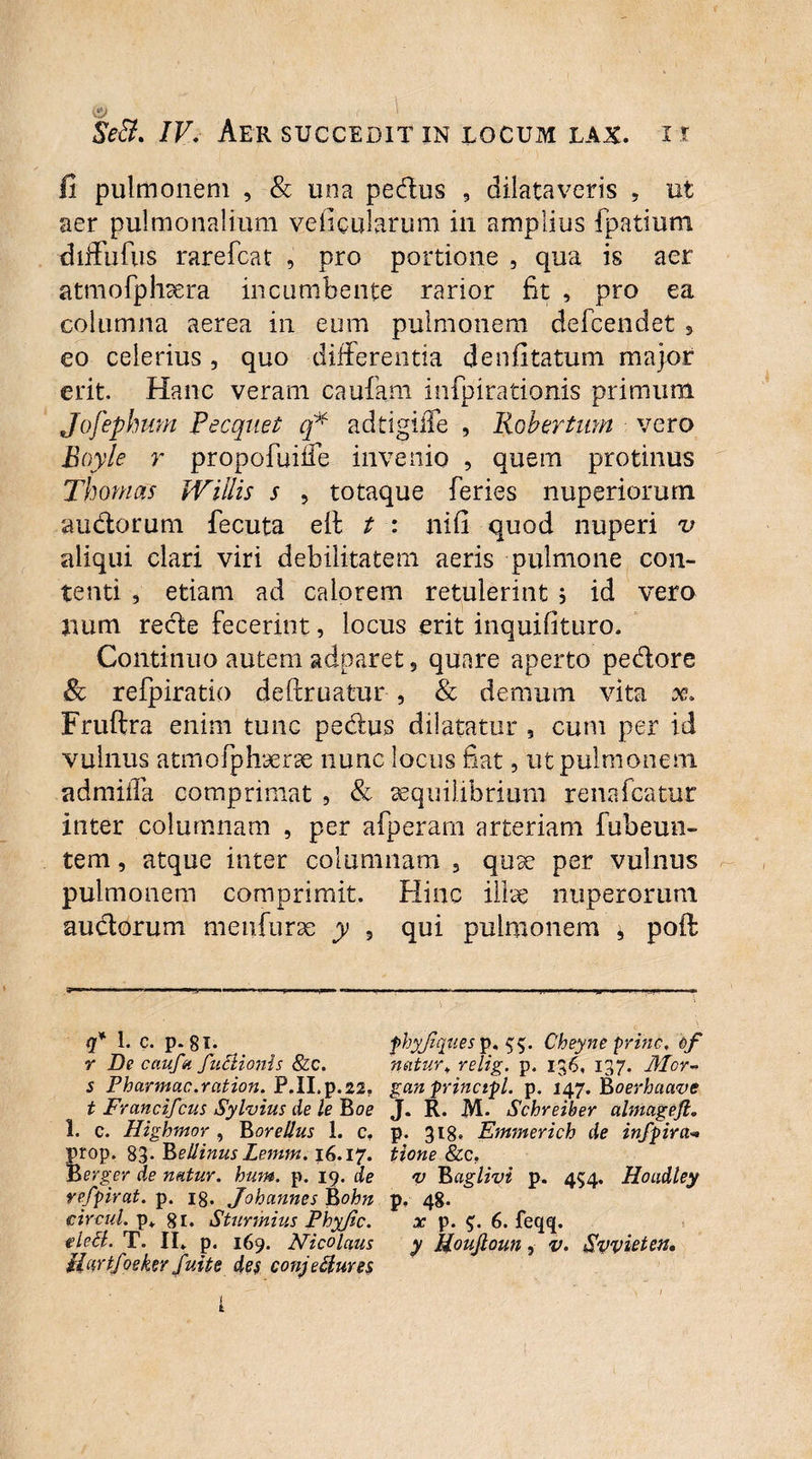' Se&. /F. Aer succedit in locum lax. i x fi pulmonem , & una pedus , dilataveris , ut aer pulmonalium veficularum in amplius fpatium diffufus rarefcat , pro portione , qua is aer atmofphsera incumbente rarior fit , pro ea columna aerea in eum pulmonem defcendet 5 eo celerius , quo differentia denfitatum major erit. Hanc veram caufam infpirationis primum Jofephum Pecquet q* adtigiiTe , liobertmn vero Boyle r propofuiife invenio , quem protinus Thomas Willis s , totaque feries nuperiorum audorum fecuta eff t : nifi quod nuperi v aliqui clari viri debilitatem aeris pulmone con¬ tenti , etiam ad calorem retulerint ; id vero jium rede fecerint, locus erit inquifituro. Continuo autem adparet, quare aperto pedore 8c refpiratio deftruatur , & demum vita x, Fruftra enim tunc pedus dilatatur , cum per id vulnus atmofphaerae nunc locus fiat, ut pulmonem admiffa comprimat , & aequilibrium renafcatur inter columnam , per afperam arteriam fubeun- tem, atque inter columnam , quae per vulnus pulmonem comprimit. Hinc illae nuperorum audbrum meufurae y 5 qui pulmonem * poft q* 1. c. p. 8i. fhyjzquesp, Cheyne prine, of r De caufa faHionis & c. natur,, relig. p. 136, 137. Mor- s Pharmac.ration. P.II.p.22. gan principi. p. 147. Boerhaave t Francifcus Sylvius de le Boe J. R. M- Schreiber almageft. 1. c. Higbmor , Borellus 1. c, p. 318. Emmerich de infpira** prop. 83- Bellinus Lemm. 16.17. tione &c. Berger de natur, hum. p. 19. de v l&aglivi p. 454. Hoadley refpirat. p. 18. Johannes Rohn p, 48. circul. p* 81. Sturmius Phyfic. x p. 6. feqq. tleil. T. II. p. 169. Nicolaus y Pjoujloun , v. Syvieten, Hartfosker fuit e des conjectures