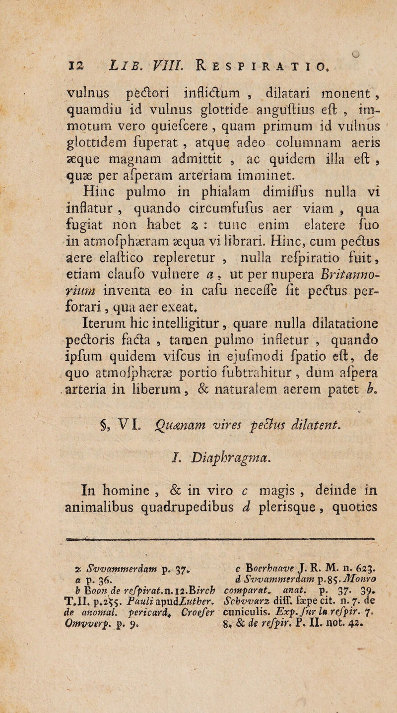 vulnus pedori inflidum , dilatari, monent , quamdiu id vulnus glottide anguftius eft , im¬ motum vero quiefcere , quam primum id vulnus glottidem fuperat , atque adeo columnam aeris aeque magnam admittit , ac quidem illa eft , quae per afperam arteriam imminet. Hinc pulmo in phialam dimidiis nulla vi inflatur , quando circumfufus aer viam , qua fugiat non habet z : tunc enim elatere fuo in atmofphaeram aequa vi librari. Hinc, cum pedus aere elaftico repleretur , nulla refpiratio fuit, etiam claufo vulnere a , ut per nupera Britanno- riuni inventa eo in cafu neceffe fit pedus per¬ forari , qua aer exeat* Iterum hic intelligitur, quare nulla dilatatione pedoris fada , tamen pulmo infletur , quando ipfum quidem vifcus in ejufmodi fpatio eft, de quo atmofphaerae portio fubtrahitur, dum afpera . arteria in liberum, & naturalem aerem patet b. VL Quonam vires pechis dilatent. L Diaphragma. In homine , & in viro c magis , deinde in animalibus quadrupedibus d plerisque , quoties I rtuTin-r i»«——«Mu—*»——»—»*——ww*—mmtmm «n— «i wnmw i n—^yii ' \ 2 Svvammerdam p. 37* c Eoerhctave J. R. M. 11. 623* a p. 36. d Svvammerdain\i.%S.JHonro b Booti de refpirat.n.ii.Birch comparat, anat. p. 37. 39* T*II. p»2$$. Pauli MpuULuther. Schvvarz diff. fsepecit. n. 7. de de anomal. pericard+ Croefer cuniculis. Exp.fur la refpir. 7.