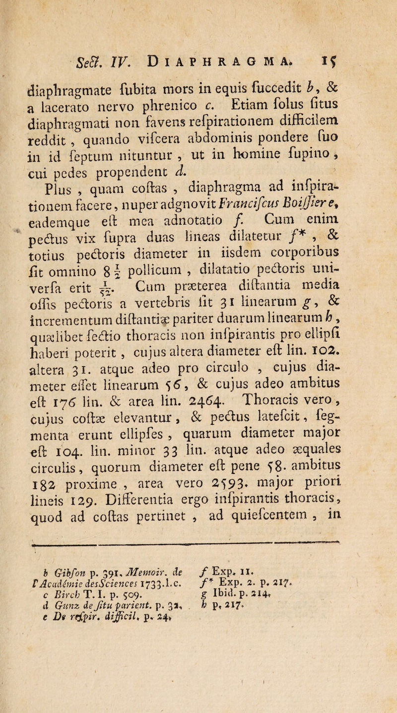 diaphragmate {libita mors in equis fuccedit b, & a lacerato nervo phrenico c. Etiam foliis fitus diaphragmati non favens refpirationem difficilem reddit , quando vifcera abdominis pondere fuo in id feptum nituntur , ut in homine fupino, cui pedes propendent d. Plus , quam coftas , diaphragma ad infpira*. tionem facere, nuper adgnovit Francifcus BoiJJiere* eademque eft mea adnotatio /. Cum enim pedus vix fupra duas lineas dilatetur /* , & totius pedoris diameter in iisdem corporibus fit omnino 8 \ pollicum , dilatatio pedoris uni- verfa erit Cum praeterea diftantia media offis pedoris a vertebris iit 31 linearum g9 & incrementum diftantise pariter duarum linearum h, qusclibetfedio thoracis non infpirantis pro eilipfi haberi poterit , cujus altera diameter eft lin. 102. altera 31. atque adeo pro circulo , cujus dia¬ meter eifet linearum 56, & cujus adeo ambitus eft 176 lin. & area lin. 2464. Thoracis vero, cujus coftte elevantur, & pedus lateicit, feg- menta erunt ellipfes , quarum diameter major eft 104. lin. minor 33 lin. atque adeo cequales circulis, quorum diameter eft pene 58- ambitus 182 proxime , area vero 2^93* major priori lineis 129. Differentia ergo infpirantis thoracis, quod ad coftas pertinet , ad quiefcentem , in b Gibfon p. 391, Memoir. de f Exp, 11. VAcademie desSciences 1733-Ec. f* E_xp. 2. p. 217* c Birch T. I. p. 509. g Ibici, p. 214* d Gunz de Jitu parient, p. 3*. k P* e De rejdpir. difficile p. 24»