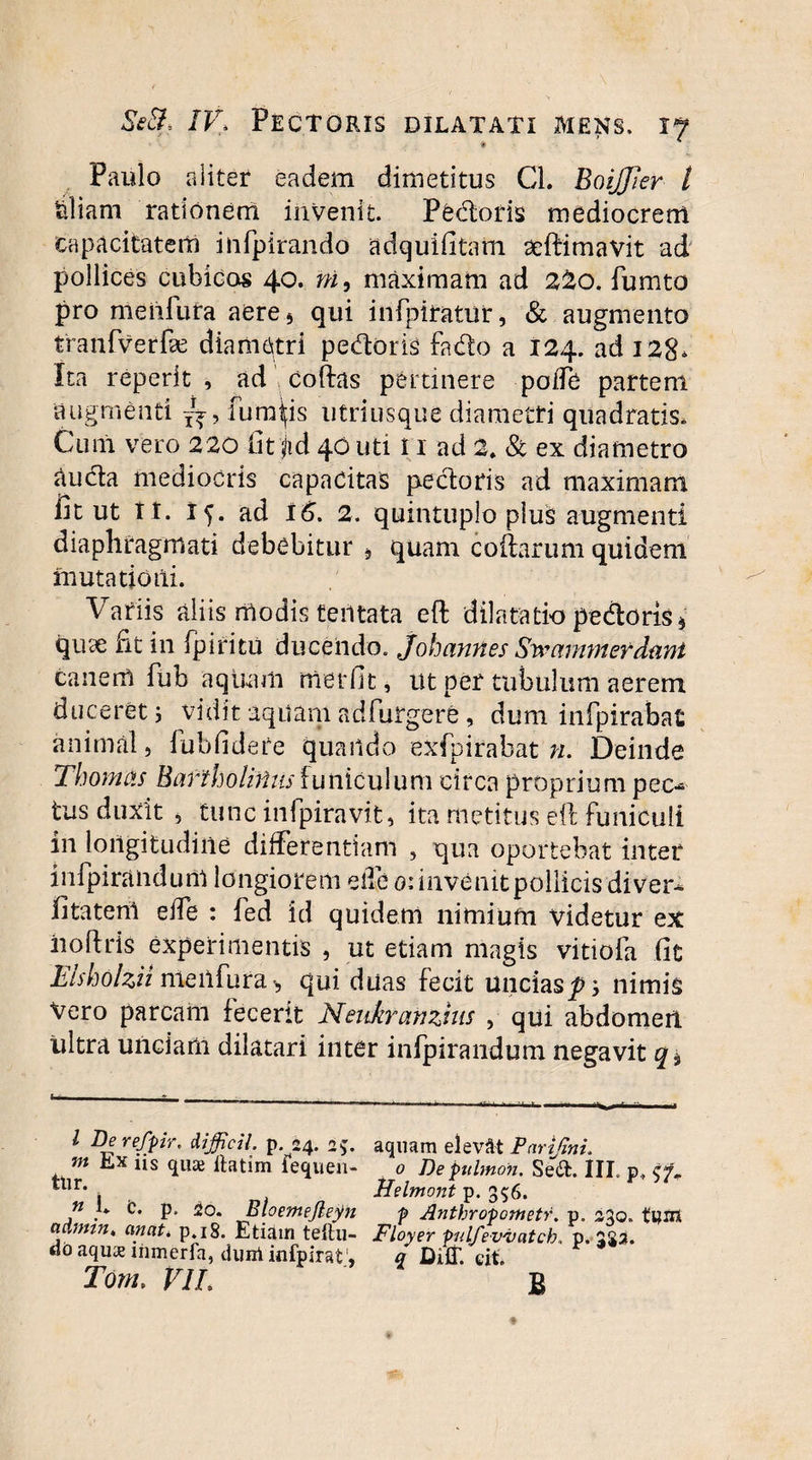 Paulo aliter eadem dimetitus Cl. BoiJJier t tiliam rationem invenit. Pedoris mediocrem capacitatem infpirando adquifitam aeftimavit ad pollices cubidos 40. ni, maximam ad 2Z0. fumto pro meiifufa aere5 qui infpiratur, & augmento tranfverfe diametri pedoris fado a 124. ad 128* Ita reperlt , ad coftas pertinere poJfe partem augmenti fumeis utriusqne diametri quadratis. Cum vero 220 fitqd 40 uti i 1 ad 2. & ex diametro audta mediocris capacitas pectoris ad maximam fit ut I t. 15. ad 16. 2. quincuplo plus augmenti diaphragmati debebitur » quam collarum quidem mutatio ili. Variis aliis modis teiltata eft dilatatio pedoris * quae fit in fpifitu ducendo. Johannes Swarnmefdani canem fub aquam ffierfit, ut per tubulum aerem duceret; vidit aquam ad Turgere, dum infpirabat animal, fubfidere quando exfpirabat n. Deinde Thomas Bartholinus funiculum circa proprium pec¬ tus duxit i tuncinfpiravit, ita metitus eft funiculi in longitudine differentiam , qua oportebat inter infpiraiidunl longiorem eife 0: invenit pollicis diver* fitateril effe : fed id quidem nimium videtur ex iioftris experimentis , ut etiam magis vitiofa fic Etsholzii me ii fur a * qui duas fecit uncias^; nimis Vero parcam fecerit Nenkranzhis , qui abdomen ultra unciam dilatari inter infpirandum negavit • __ _„ l Derefpir. difficti, p. 24. a;. aquam elevat Parifmi. m Jlx ns quas llatim iequen- 0 Depuhnon. Se6t. III. p.( tlir* . Helmont p. 356. n L t. p. 20. Bloemejleyn p Anthropometr. p. 230» tUJtt aAnnn„ anati p.18. Etiam teftu- Floyer pulfevvatch, p. 325. doaqu&inmerfa, dirni infpirat, q DUl. eit. Tonu VIL £