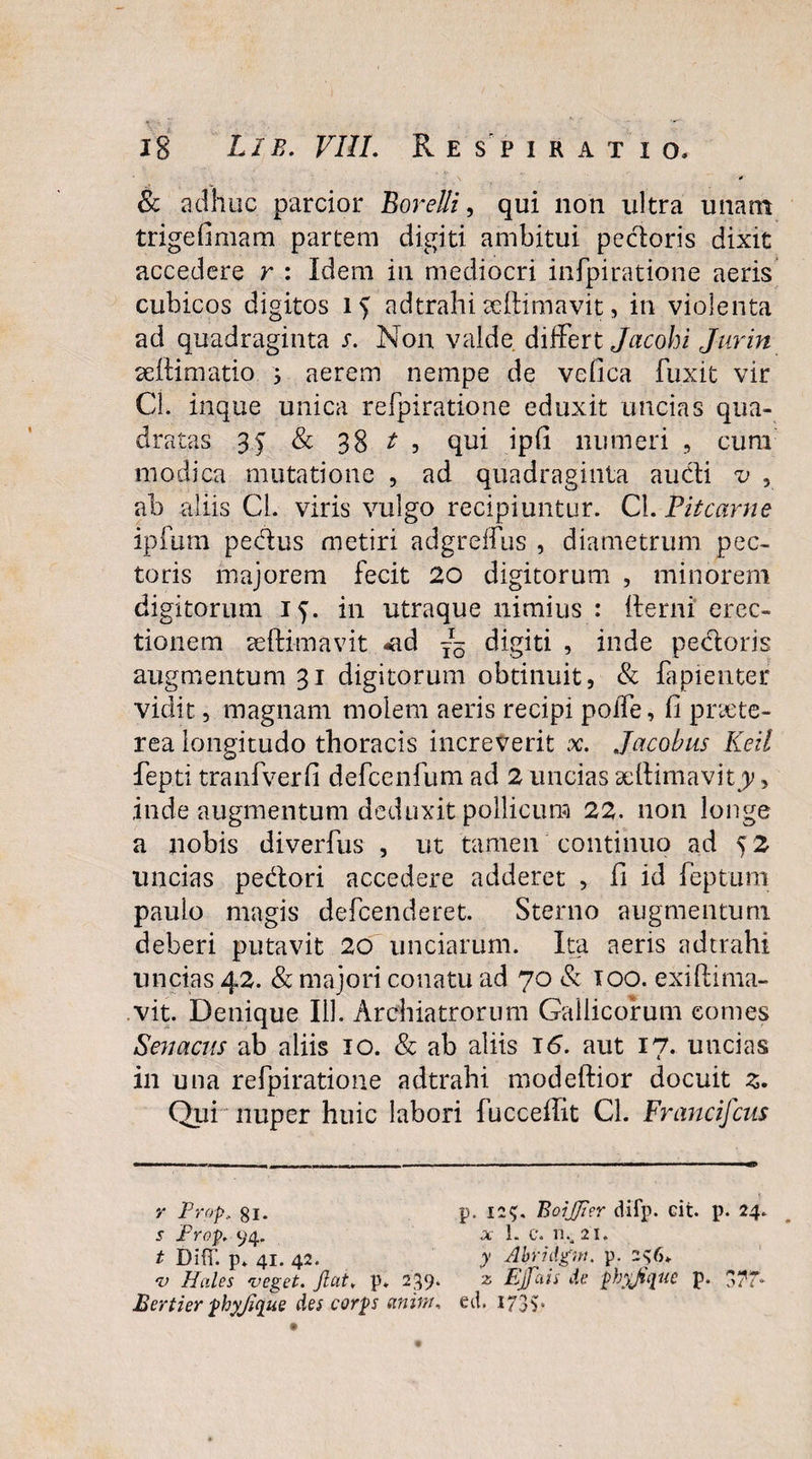 * Sc adhuc parcior Borelli, qui non ultra unam trigefimam partem digiti ambitui pedoris dixit accedere r : Idem in mediocri infpiratione aeris cubicos digitos i > adtrahi ceftimavit, in violenta ad quadraginta s. Non valde differt Jacohi Jurin aettimatio 5 aerem nempe de vefica luxit vir Cl. inque unica refpiratione eduxit uncias qua¬ dratas 35 & 38 t , qui ipfi numeri , cum modica mutatione , ad quadraginta audi v , ab aliis Cl. viris vulgo recipiuntur. Cl. Pitcarne ipfiim pedus metiri adgreifus , diametrum pec¬ toris majorem fecit 20 digitorum , minorem digitorum 15. in utraque nimius : (terni erec¬ tionem aeftimavit -ad — digiti , inde pedoris augmentum 31 digitorum obtinuit, & fapienter vidit, magnam molem aeris recipi poffe, fi praete¬ rea longitudo thoracis increverit x. Jacobus Keil fepti tranfverfi defcenfum ad 2 uncias seftimavitjy, inde augmentum deduxit pollicum 22. non longe a nobis diverfus , ut tamen continuo ad 5 2 uncias pedori accedere adderet , fi id feptum paulo magis defcerideret. Sterno augmentum deberi putavit 20 unciarum. Ita aeris adtrahi uncias 42. & majori conatu ad 70 & 100. exiftima- vit. Denique 111. Archiatrorum Gallicorum comes S en acus ab aliis 10. & ab aliis 16. aut 17* uncias in una refpiratione adtrahi modeftior docuit z. Qui nuper huic labori fucceflit Cl. Francifcus y Frop, gi. p. 12$. BoiJJter difp. cit. p. 24. s Frop. 94. x 1. c. n.,2i. t Difif. p. 41. 42. y Abridgm. p. 236. v Hales veget. Jiat. p. 239. z EjJctis de phyjtque p. Bertier phyjique des corps aninu ed. 173$.