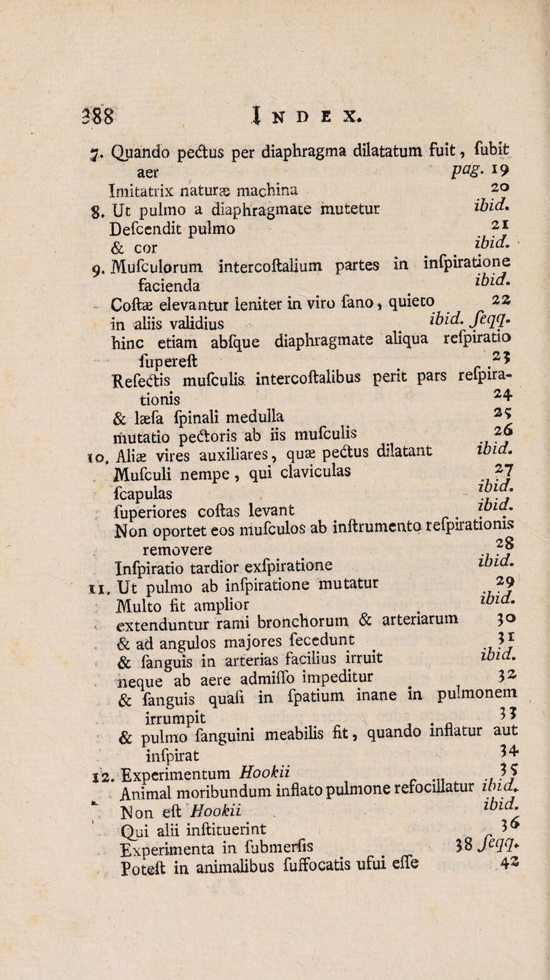 7. Quando pedtus per diaphragma dilatatum fuit, fubit aer p<%- i9 Imitatrix naturae machina 20 Ut pulmo a diaphragmate mutetur ibid, Defcendit pulmo 2 * & cor ^ # ibid. 9. Mufculorum intercoftalium partes in infpiratione facienda ^ > ibid. Coftae elevantur leniter in viro fano , quieto 22 in aliis validius # ibid. feqq. hinc etiam abfque diaphragmate aliqua refpiratio fupereft . .2* Kefedis mufculis. intercoftalibus perit pars relpira- tionis 24 & laefa fpinali medulla ^ 2* mutatio pe&oris ab iis mufculis iq, Alias vires auxiliares, quae pe&us dilatant ibid. Mufculi nempe , qui claviculas 27 fcapulas - 'b'd: fuperiores coftas levant , .. Non oportet eos mufculos ab inftrumcnto reipirationis 28 ibid. 29 ibid. 31 ibid. 32 removere Infpiratio tardior exfpiratione 11, Ut pulmo ab infpiratione mutatur Multo fit amplior extenduntur rami bronchorum & arteriarum & ad angulos majores fecedunt & fanguis in arterias facilius irruit neque ab aere admiflo impeditur & fanguis quafi in fpatium inane in pulmonem irrumpit \ . . n 3 \ & pulmo fanguini meabilis fit, quando innatur aut infpirat 34 J2. Experimentum Hookii Animal moribundum inflato pulmone refocillatur znia*. Non eft Hookii lbld- Qui alii inftituerint 3& Experimenta in fubmerfis 38 J^ld- Poteft in animalibus fuffocatis ufui elfe 42