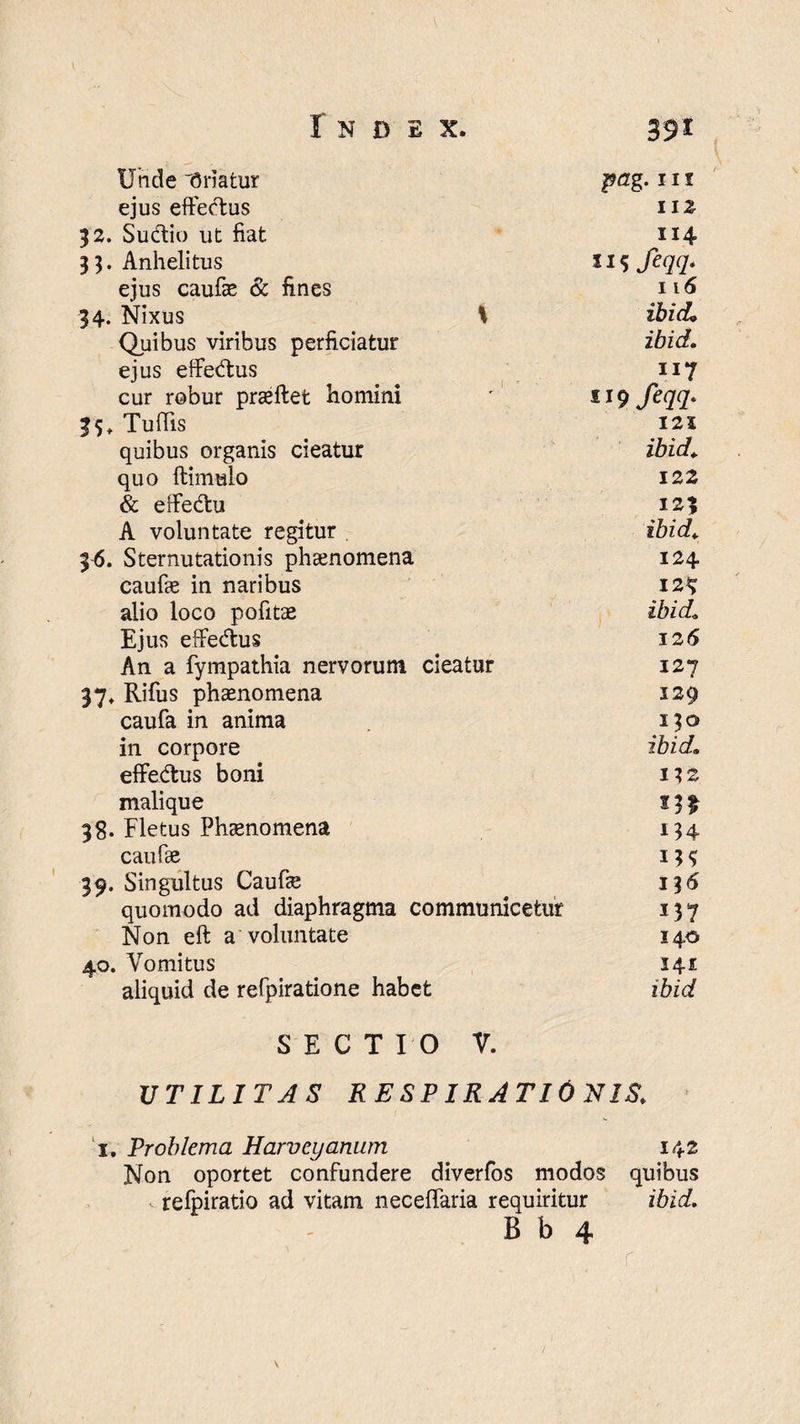 Unde “Oriatur pag. 11 r ejus effeftus 112 52. Su&io ut fiat 114 33. Anhelitus 115 feqq- ejus caufae & fines 116 34. Nixus 1 ibid. Quibus viribus perficiatur ibid. ejus effe&us 117 cur robur praeftet homini s 19 fiqq- 35, Tuftis 125 quibus organis cieatur ibid. quo ftimulo 122 & effe&u 123 A voluntate regitur . ibid. 36. Sternutationis phaenomena 124 caufie in naribus 12*? alio loco pofitae ibid. Ejus effe&us 126 An a fympathia nervorum cieatur 127 37* Rifus phaenomena 129 caufa in anima 1^0 in corpore ibid. effedtus boni 132 malique 38. Fletus Phaenomena 134 caufae 39. Singultus Caufae 13 6 quomodo ad diaphragma communicetur 137 Non ell a voluntate 140 40. Vomitus 141 aliquid de refpiratione habet ibid SECTIO V. UTILITAS RESPIRATIONIS. i. Problema Harvcyamim 142 Non oportet confundere diverfos modos quibus refpiratio ad vitam neceffaria requiritur ibid. B b 4 r v