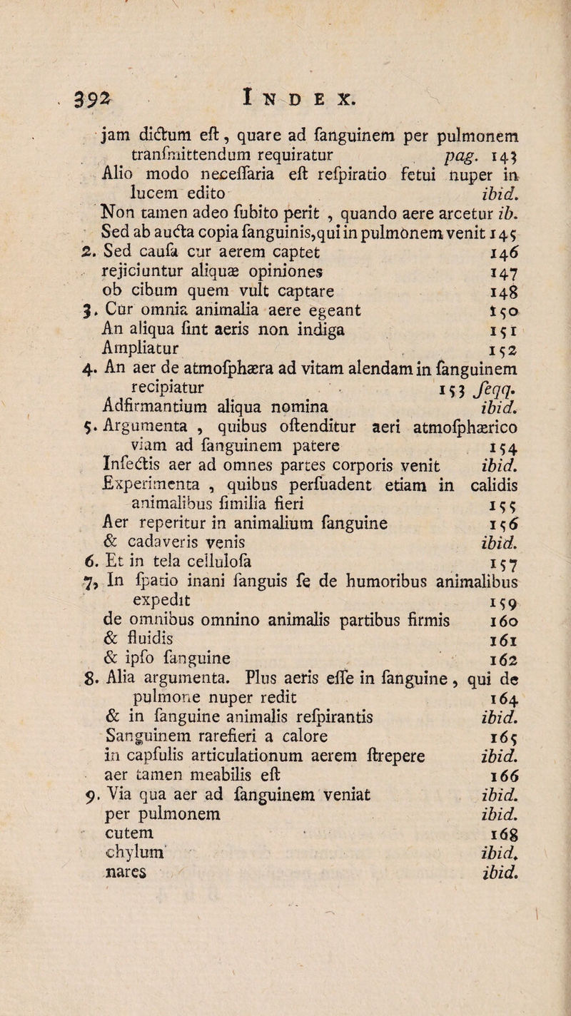 \ -• Index. jam didum eft, quare ad fanguinem per pulmonem tranfmittendum requiratur pag. 145 Alio modo neceffaria eft refpiratio fetui nuper in lucem edito ibid. Non tamen adeo fubito perit , quando aere arcetur ib. Sed ab auda copia fanguinis,qui in pulmonem venit 145 2. Sed caufa cur aerem captet 146 rejiciuntur aliquas opiniones 147 ob cibum quem vult captare 148 3» Cur omnia animalia aere egeant I50 An aliqua lint aeris non indiga 1 $ 1 Ampliatur 152 4. An aer de atmofphaera ad vitam alendam in fanguinem recipiatur 153 feqq. Adfirmantium aliqua nomina ibid. 5. Argumenta , quibus oftenditur aeri atmofphasrico viam ad fanguinem patere 154 Infedis aer ad omnes partes corporis venit ibid. Experimenta , quibus perfuadent etiam in calidis animalibus limilia fieri 15$ Aer reperitur in animalium fanguine 1^6 & cadaveris venis ibid. 6. Et in tela cellulofa 157 7. In fpatio inani fanguis fe de humoribus animalibus expedit 159 de omnibus omnino animalis partibus firmis 160 & fluidis 161 & ipfo fanguine 162 8. Alia argumenta. Plus aeris elfe in fanguine, qui de pulmone nuper redit 164 & in fanguine animalis relpirantis ibid. Sanguinem rarefieri a calore 16$ in capfulis articulationum aerem ftrepere ibid. aer tamen meabilis eft 166 9. Via qua aer ad fanguinem veniat ibid. per pulmonem ibid. - cutem * 168 chylum ibid. nares ibid. \