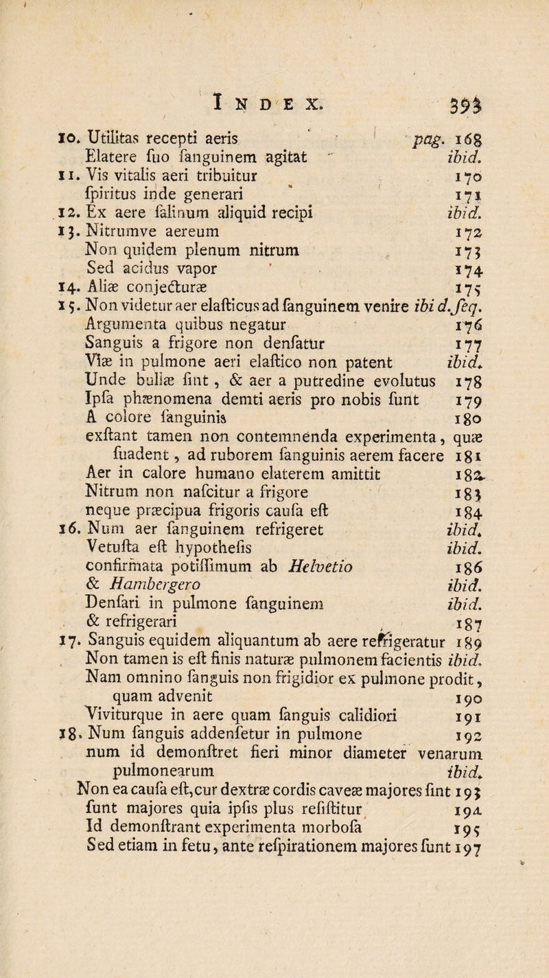 io* Utilitas recepti aeris pag. i6g Elatere fuo fanguinem agitat  ibid. 11. Vis vitalis aeri tribuitur 170 fpiritus inde generari * 171 12. Ex aere felinum aliquid recipi ibid. t}. Nitrumve aereum 172 Non quidem plenum nitrum 175 Sed acidus vapor ’ 174 14. Aliae conjecfturae 175 15. Non videtur aer elafticus ad fanguinem venire ibi d.Jeq. Argumenta quibus negatur 176 Sanguis a frigore non denfattir 177 Viae in pulmone aeri elaftico non patent ibid* Unde bullae fiat, & aer a putredine evolutus 178 Ipfa phaenomena demti aeris pro nobis funt 179 A colore fanguinis 180 exftant tamen non contemnenda experimenta, quae fuadent, ad ruborem fanguinis aerem facere 181 Aer in calore humano elaterem amittit 18&. Nitrum non nafcitur a frigore ig$ neque praecipua frigoris caufa eft 184 16. Num aer fanguinem refrigeret ibid* Vetulfa eft hypothelis ibid. confirmata potiflimum ab Helvetio ig6 & Hambergero ibid. Denfari in pulmone fanguinem ibid. & refrigerari 187 17. Sanguis equidem aliquantum ab aere refrigeratur 189 Non tamen is eft finis naturae pulmonem facientis ibid. Nam omnino fanguis non frigidior ex pulmone prodit, quam advenit 190 Viviturque in aere quam fanguis calidiori 191 18. Num fanguis addenfetur in pulmone 192 num id demonftret fieri minor diameter venarum pulmonearum ibid* Non ea caufa eft,cur dextrae cordis cavete majores fint 19$ funt majores quia ipfis plus refiftitur 194. Id demonllrant experimenta morbofa 19$ Sed etiam in fetu, ante refpirationem majores funt 197
