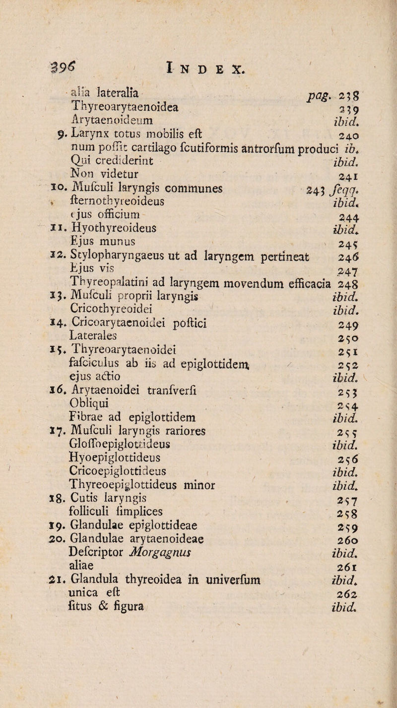 / •alia lateralia pag. 2;8 Thyreoarytaenoidea % ; 9 Arytaenoideum zAzW. 9. Larynx totus mobilis eft 24.0 num poffit cartilago fcutiformis antrorfum produci ib, Qjii crediderint ibid. Non videtur 24.1 10. Mufculi laryngis communes 243 fcqq. y fternothyreoideus ibid, ejus officium 244 11. Hyothyreoideus ibid. Ejus munus 24$ 32. Stylopharyngaeus ut ad laryngem pertineat 246 Ejus vis 247 Thyreopalatini ad laryngem movendum efficacia 248 13. Mufculi proprii laryngis ibid. Cricothyreoidei ibid. 14. Cricoarytaenoidei poftici 249 Laterales 250 15. Thyreoarytaenoidei 2^1 fafciculus ab iis ad epigiottidem, 7 2^2 ejus adio ibid. 16. Arytaenoidei tranfverfi 293 Obliqui 2s*4 Fibrae ad epiglottidem ibid. 17. Mufculi laryngis rariores 2q? Gloftbepiglouideus ibid. Hyoepiglottideus 2^6 Crico epiglotti deus ibid. Thyreoepiglottideus minor ibid. 18. Cutis laryngis 297 folliculi limplices 298 19. Glandulae epiglottideae 299 20. Glandulae arytaenoideae 260 Defcriptor Morgagnus ibid. aliae 261 21. Glandula thyreoidea in univerfum ibid. unica eft - 262 litus & figura ibid. \