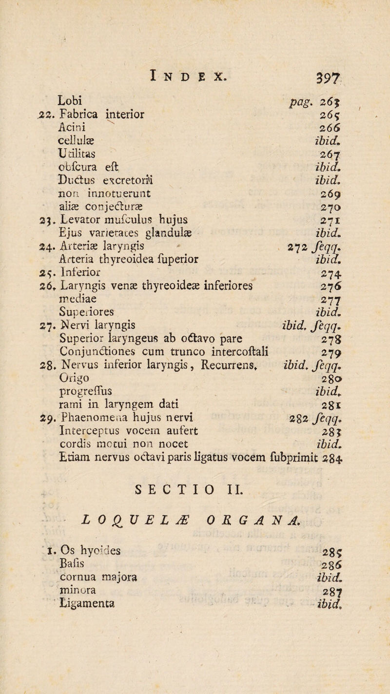 Lobi pag. 26% .22. Fabrica interior 26% Acini 266 cellulae ibidm Utilitas 267 obfcura eft ibid. Ductus excretorii ibid. nori innotuerunt 269 a lix conjecturas 270 23. Levator mufculus hujus 271 Ejus varietates glandulae ibid. 24. Arteriae laryngis 272 feqq. Arteria thyreoidea fuperior ibid. 2$. Inferior 274 26* Laryngis venae thyreoideas inferiores 276 inediae 277 Superiores ibid. 27. Nervi laryngis ibid, feqq. Superior laryngeus ab odtavo pare 278 ConjunCtiones cum trunco intercoltali 279 28. Nervus inferior laryngis, Recurrens* ibid. feqq. Origo 280 progreffus ibid. rami in laryngem dati 28£ 29. Phaenomena hujus nervi 282 feqq. Interceptus vocem aufert 28 T cordis merui non nocet ibid. Etiam nervus octavi paris ligatus vocem fubprimit 284 SECTIO II. L 0 QU E L jE ORGANA. i. Os hyo:des 28$ Bafis 286 cornua majora ibid. minora 237 Ligamenta ibid.