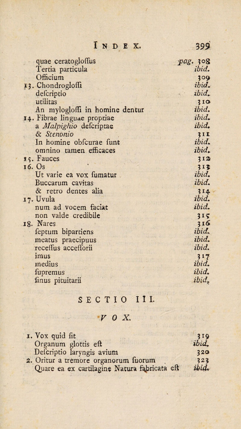 / Index, 393 quae ceratoglolfus :pag. ?og Tertia particula ibid. Officium 13 + Chondroglofll ibid defcriptio ibid* utilitas 3 ia An mylogloffi in homine dentur ibid* 14. Fibrae linguae propriae ibid» a Malpighio defcriptae ibid,. & Stenonio *i* In homine obfcurae funt ibid* omnino tamen efficaces ibid,. 1$. Fauces 312 16. Os Ut varie ea vox fumatur ibid,* Buccarum cavitas ibid* & retro dentes alia 314. 17. Uvula ibid. num ad vocem faciat ibid* non valde credibile Ii? 18. Nares 31S feptum bipartiens ibid*. meatus praecipuus ibid* recelfus accefforii ibid* imus Ii? medius ibid* fupremus ibid* fmus pituitarii ibid* SECTIO III. V 0 X, 1. Vox quid fit 319 Organum glottis eft ibid. Defcriptio laryngis avium 320 2. Oritur a tremore organorum fuorum , 121 Quare ea ex cartilagine Natura f^ricata eft ibid*