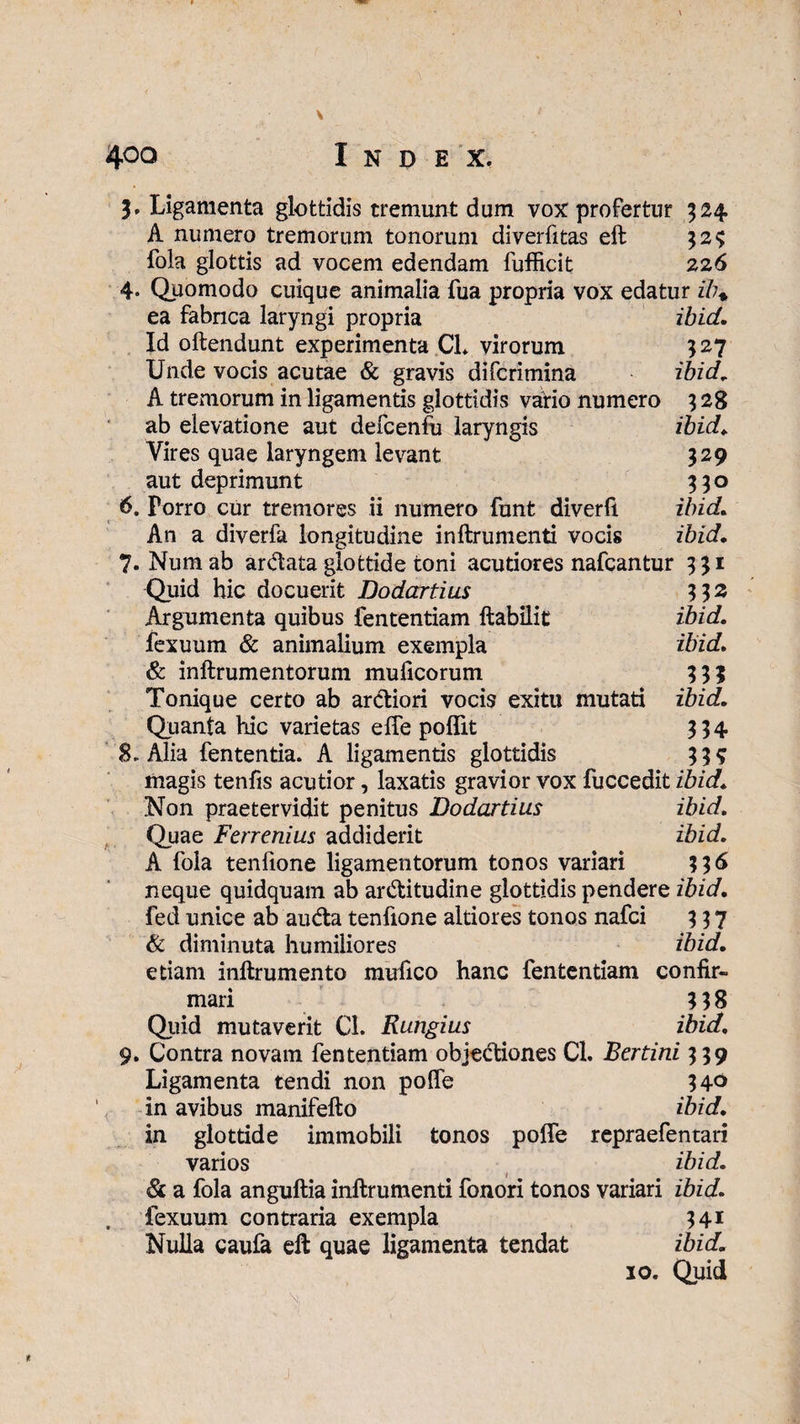 \ \ 4°° Index. 5. Ligamenta glottidis tremunt dum vox profertur 324 A numero tremorum tonorum diverfitas eft $2$ fola glottis ad vocem edendam fufficit 226 4. Quomodo cuique animalia fua propria vox edatur ib+ ea fabrica laryngi propria ibid. Id oftendunt experimenta CL virorum 527 Unde vocis acutae & gravis difcrimina ibid, A tremorum in ligamentis glottidis vario numero 3 28 ab elevatione aut defcenlu laryngis ibid, Vires quae laryngem levant 329 aut deprimunt 330 6. Porro cur tremores ii numero funt diverfi ibid* An a diverfa longitudine inftrumenti vocis ibid, 7- Num ab ardata glottide toni acutiores nafcantur 331 Quid hic docuerit Dodartius 3$2 Argumenta quibus fententiam ftabilit ibid, fexuum & animalium exempla ibid, & inftrumentorum mulleorum 33? Tonique certo ab ardiori vocis exitu mutati ibid. Quanta hic varietas elfe polfit 334 8. Alia fententia. A ligamentis glottidis 3 3 s magis tenfis acutior, laxatis gravior vox fuccedit ibid. Non praetervidit penitus Dodartius ibid. Quae Ferrenius addiderit ibid, A fola tenfione ligamentorum tonos variari 33 6 neque quidquam ab arditudine glottidis pendere ibid, fed unice ab auda tenfione altiores tonos nafei 337 & diminuta humiliores ibid, etiam inftrumento mufico hanc fententiam confir¬ mari 318 Quid mutaverit Cl. Rungius ibid, 9. Contra novam fententiam objediones Cl. Bertini 339 Ligamenta tendi non polfe 34° in avibus manifefto ibid, in glottide immobili tonos polfe repraefentari varios ibid, & a fola angultia inftrumenti fonori tonos variari ibid, fexuum contraria exempla 341 Nulla caufa eft quae ligamenta tendat ibid, 10. Quid ■ \ > ■ ' . . \