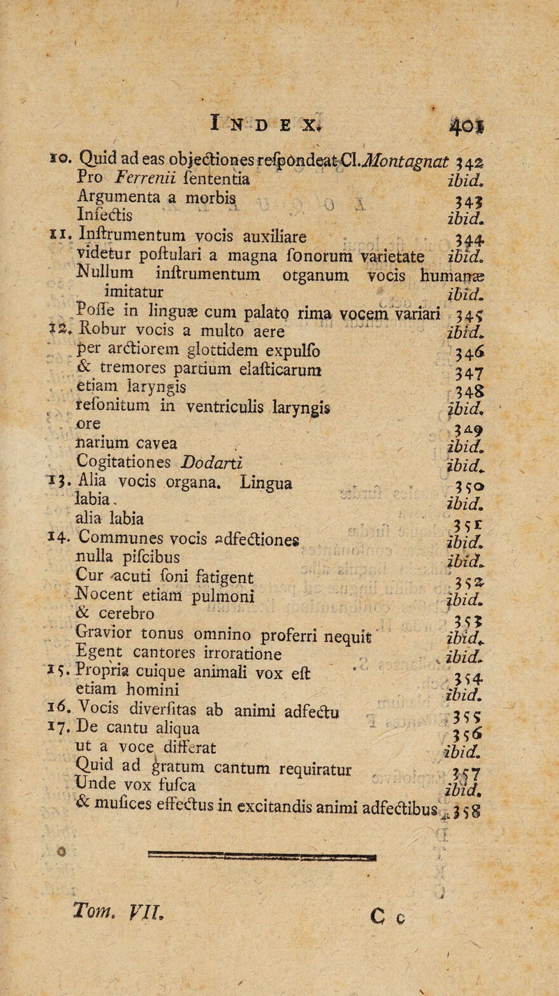 so. Quid ad eas objediones refpbndeatCl.Montagnat Pro Ferrenii lententia ibid> Argumenta a morbis 242 Imedis ibid. si. Inftrumentum vocis auxiliare 344, videtur poftulari a magna fonorum varietate ibid. Nullum inftrumentum otganum vocis humanas imitatur ibid. Polle in linguae cum palato rima vocem variari 34? Tinhiir xmric o mulfn • t s. J 12. Robur vocis a multo aere per ardiorem glottidem expullb & tremores partium elafticarum etiam laryngis refonitum in ventriculis laryngis ore narium cavea Cogitationes Dodarti 13. Alia vocis organa. Lingua labia. alia labia 14- Communes vocis ^dfediones nulla pifcibus Cur -acuti foni fatigent Nocent etiam pulmoni & cerebro Gravior tonus omnino proferri nequit Egent cantores irroratione 15. Propria cuique animali vox eft etiam homini 16. Vocis diverfitas ab animi adfedu 17* De cantu aliqua ut a voce differat Quid ad gratum cantum requiratur Unde vox fufca & mufices effedus in excitandis animi adfedibus % 5 g ibid. 34<S 347 348 ibid. 349 ibid. ibid. 3 S® ibid. 39* ibid. ibid.. 39& ibid. 395 ibid* ibid. 394 ibid. 393 3 9^ ibid. .59 7 ibid, 38 Tom. VIL C 0 \