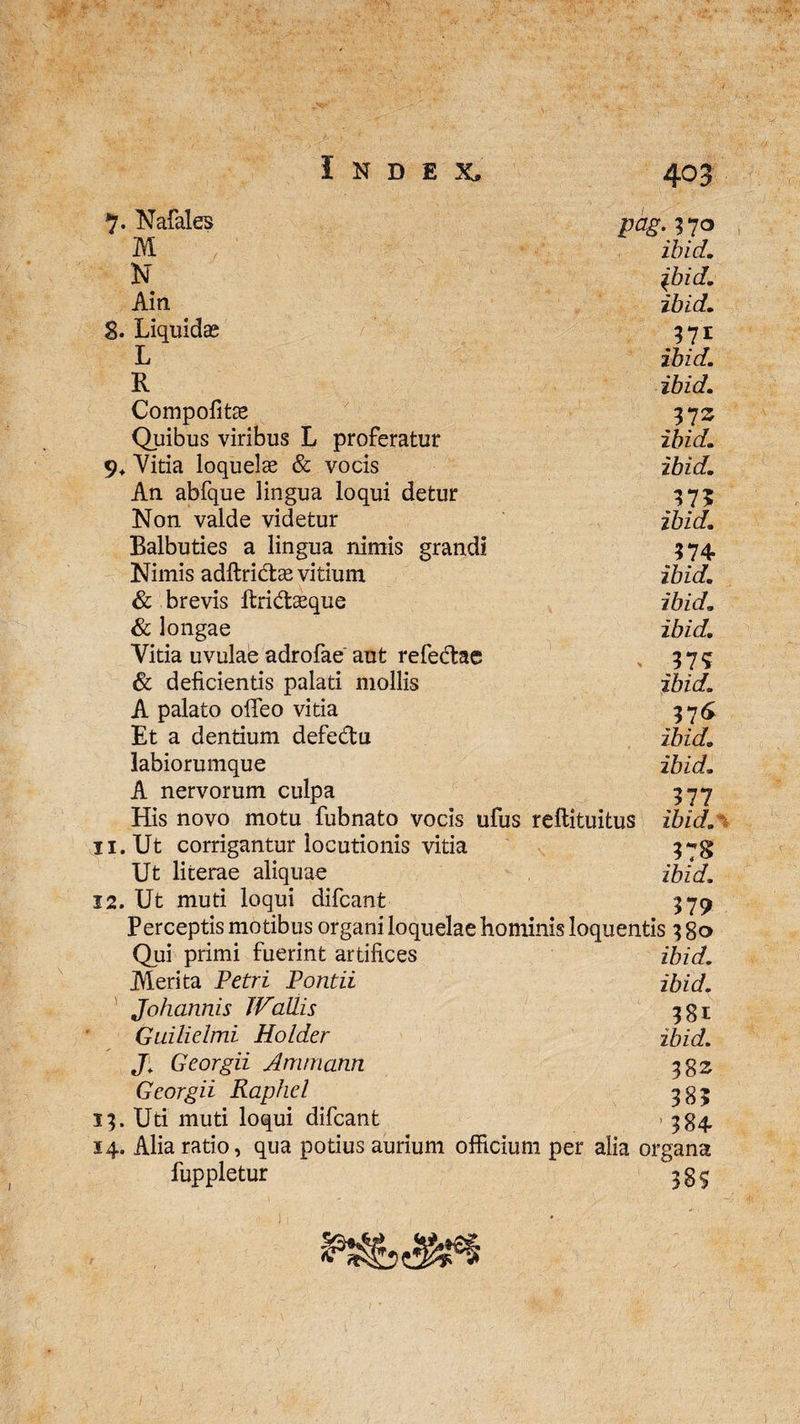 Nafales pag.170 M ibid. N ibid. Ain ibid, S. Liquidas 571 L ibid. R ibid. Compofitae 37 z Quibus viribus L proferatur ibid. 9* Vitia loquelae & vocis ibid. An abfque lingua loqui detur 375 Non valde videtur ibid. Balbuties a lingua nimis grandi 374 Nimis adltri&ae vitium ibid. & brevis ftri&ceque ibid. & longae ibid. Vitia uvulae adrofae aut refedae 375 & deficientis palati mollis ibid. A palato olfeo vitia 376 Et a dentium defe&u ibid. labiorumque ibid. A nervorum culpa 377 His novo motu fubnato vocis ufus reftituitus ibid.% 11. Ut corrigantur locutionis vitia 37$ Ut literae aliquae ibid. 12. Ut muti loqui difcant 379 Perceptis motibus organi loquelae hominis loquentis 380 Qui primi fuerint artifices ibid. Merita Petri Pontii ibid. Johannis JVailis 331; Guilielmi Holder ibid. J; Georgii Ammann 38 z Georgii Raphel 383 13. Uti muti loqui difcant > 384 14. Alia ratio, qua potius aurium officium per alia organa luppletur 38S