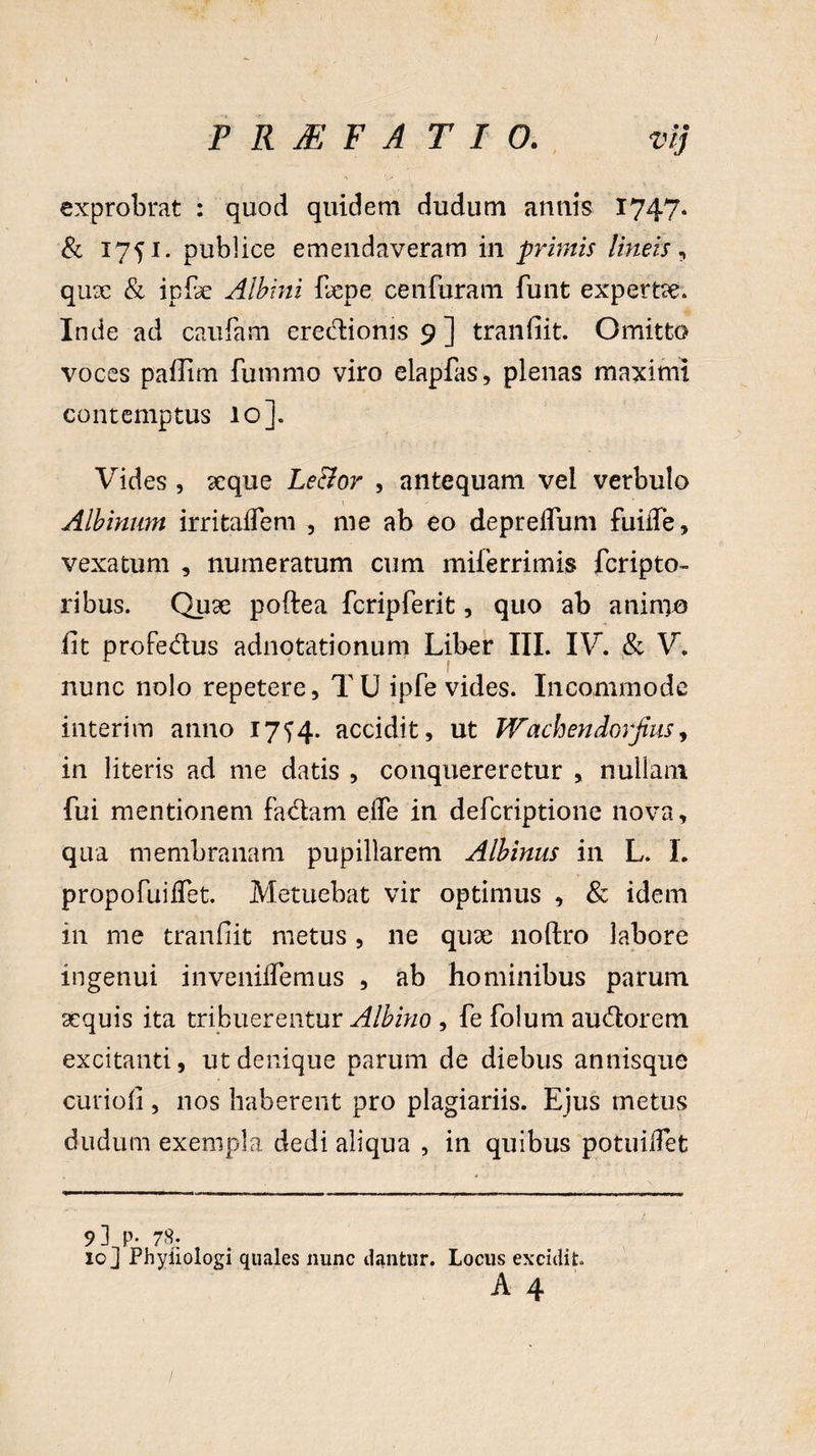 exprobrat : quod quidem dudum anilis 1747* & 1751. publice emendaveram in primis lineis, qux & ipfe Albini fepe cenfuram funt expertae. Inde ad caufam eredioms 9 ] tranfiit. Omitto voces pafiim fummo viro elapfas, plenas maximi contemptus 10]. Vides , arque Le&or , antequam vel verbulo Albinum irritadem , me ab eo depredum fuiiTe, vexatum , numeratum cum miferrimis fcripto- ribus. Quae poftea fcripferit, quo ab animo fit profedus adnotationum Liber III. IV. & V. nunc nolo repetere, TU ipfe vides. Incommode interim anno 17^4. accidit, ut Wachendorjius, in literis ad me datis , conquereretur , nullam fui mentionem fadam ede in defcriptione nova, qua membranam pupillarem Albinus in L. I. propofindet. Metuebat vir optimus , & idem in me tranfiit metus, ne quae noftro labore ingenui invenidemus , ab hominibus parum sequis ita tribuerentur Albino , fe folum audorem excitanti, ut denique parum de diebus annisque curiofi, nos haberent pro plagiariis. Ejus metus dudum exempla dedi aliqua , in quibus potuidet 9] p. 7S. 10] Phyiiologi quales nunc dantur. Locus excidit