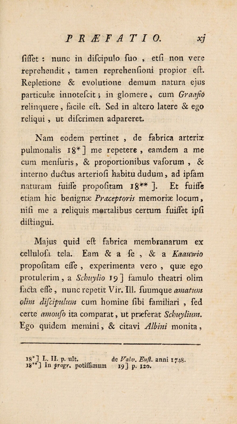 F R JE'F ATIO. xj fidet : nunc in difcipulo fuo , etfi non vere reprehendit , tamen reprehenfioni propior eft. Repletione & evolutione demum natura ejus particulae innotefcit j in glomere, cum GraafiO relinquere, facile efh Sed in altero latere & ego reliqui , ut difcrimen adpareret. Nam eodem pertinet , de fabrica arterix pulmonalis 18*] me repetere , eamdem a me cum menfuris, & proportionibus vaforum , & interno dudus arteriofi habitu dudum, ad ipfam naturam fuifle propofitam 18** ]. Et fuiffe etiam hic benignx Pr<zceptoris memorix locum, nili me a reliquis mortalibus certum fuiflet ipfi dilfingui. Majus quid eft fabrica membranarum ex cellulofa tela. Eam & a fe , & a Kaamvio propofitam ede , experimenta vero , quae ego protulerim, a Schuylio 19] famulo theatri olim la&a ede , nunc repetit Vir. 111. fuumque amatum olim difcipulum cum homine fibi familiari , fed certe amoufo ita comparat, ut praeferat Schuylium. Ego quidem memini, & citavi Albini monita, 58* J L, II. p. ult. de Va.lv, Eajl. anni 1748. 38**] In frogv* potiffimum 19] p. 120.